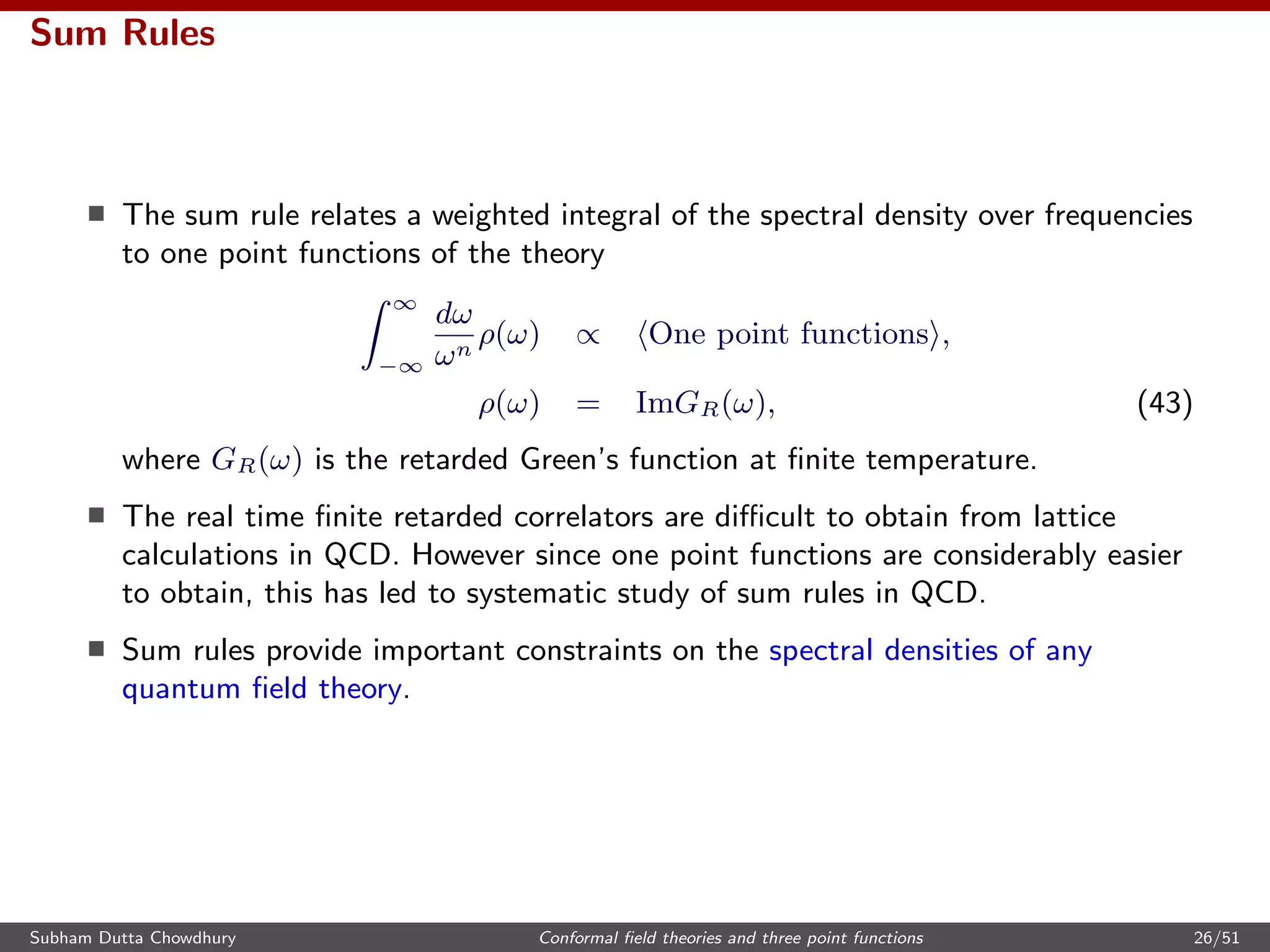 Sum Rules
The sum rule relates a weighted integral of the spectral density over frequencies
to one point functions of the theory
∞
−∞
dω
ωn
ρ(ω) ∝ One point functions ,
ρ(ω) = ImGR(ω), (43)
where GR(ω) is the retarded Green’s function at ﬁnite temperature.
The real time ﬁnite retarded correlators are diﬃcult to obtain from lattice
calculations in QCD. However since one point functions are considerably easier
to obtain, this has led to systematic study of sum rules in QCD.
Sum rules provide important constraints on the spectral densities of any
quantum ﬁeld theory.
Subham Dutta Chowdhury Conformal ﬁeld theories and three point functions 26/51
 