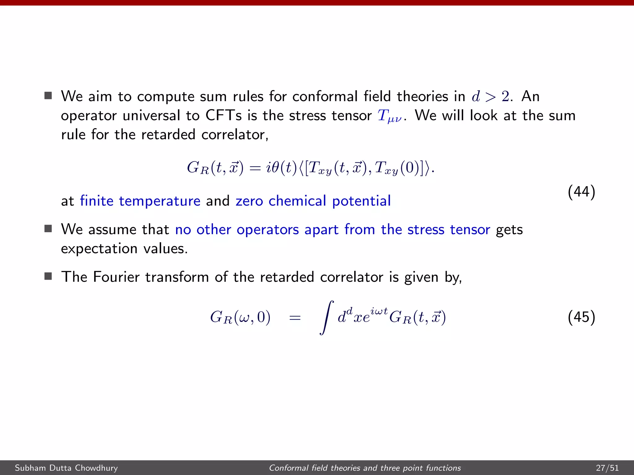 We aim to compute sum rules for conformal ﬁeld theories in d > 2. An
operator universal to CFTs is the stress tensor Tµν . We will look at the sum
rule for the retarded correlator,
GR(t, x) = iθ(t) [Txy(t, x), Txy(0)] .
(44)
at ﬁnite temperature and zero chemical potential
We assume that no other operators apart from the stress tensor gets
expectation values.
The Fourier transform of the retarded correlator is given by,
GR(ω, 0) = dd
xeiωt
GR(t, x) (45)
Subham Dutta Chowdhury Conformal ﬁeld theories and three point functions 27/51
 