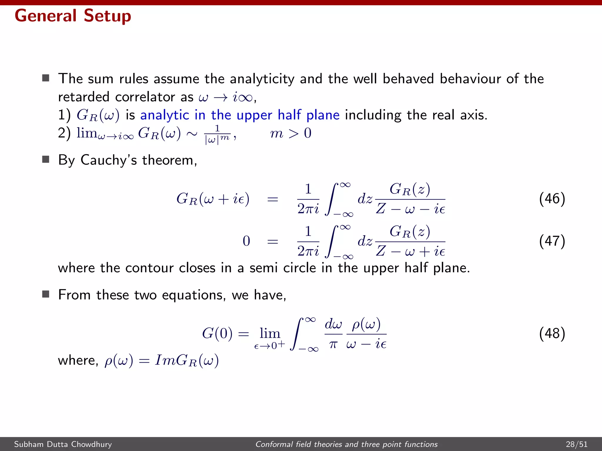 General Setup
The sum rules assume the analyticity and the well behaved behaviour of the
retarded correlator as ω → i∞,
1) GR(ω) is analytic in the upper half plane including the real axis.
2) limω→i∞ GR(ω) ∼ 1
|ω|m , m > 0
By Cauchy’s theorem,
GR(ω + i ) =
1
2πi
∞
−∞
dz
GR(z)
Z − ω − i
(46)
0 =
1
2πi
∞
−∞
dz
GR(z)
Z − ω + i
(47)
where the contour closes in a semi circle in the upper half plane.
From these two equations, we have,
G(0) = lim
→0+
∞
−∞
dω
π
ρ(ω)
ω − i
(48)
where, ρ(ω) = ImGR(ω)
Subham Dutta Chowdhury Conformal ﬁeld theories and three point functions 28/51
 