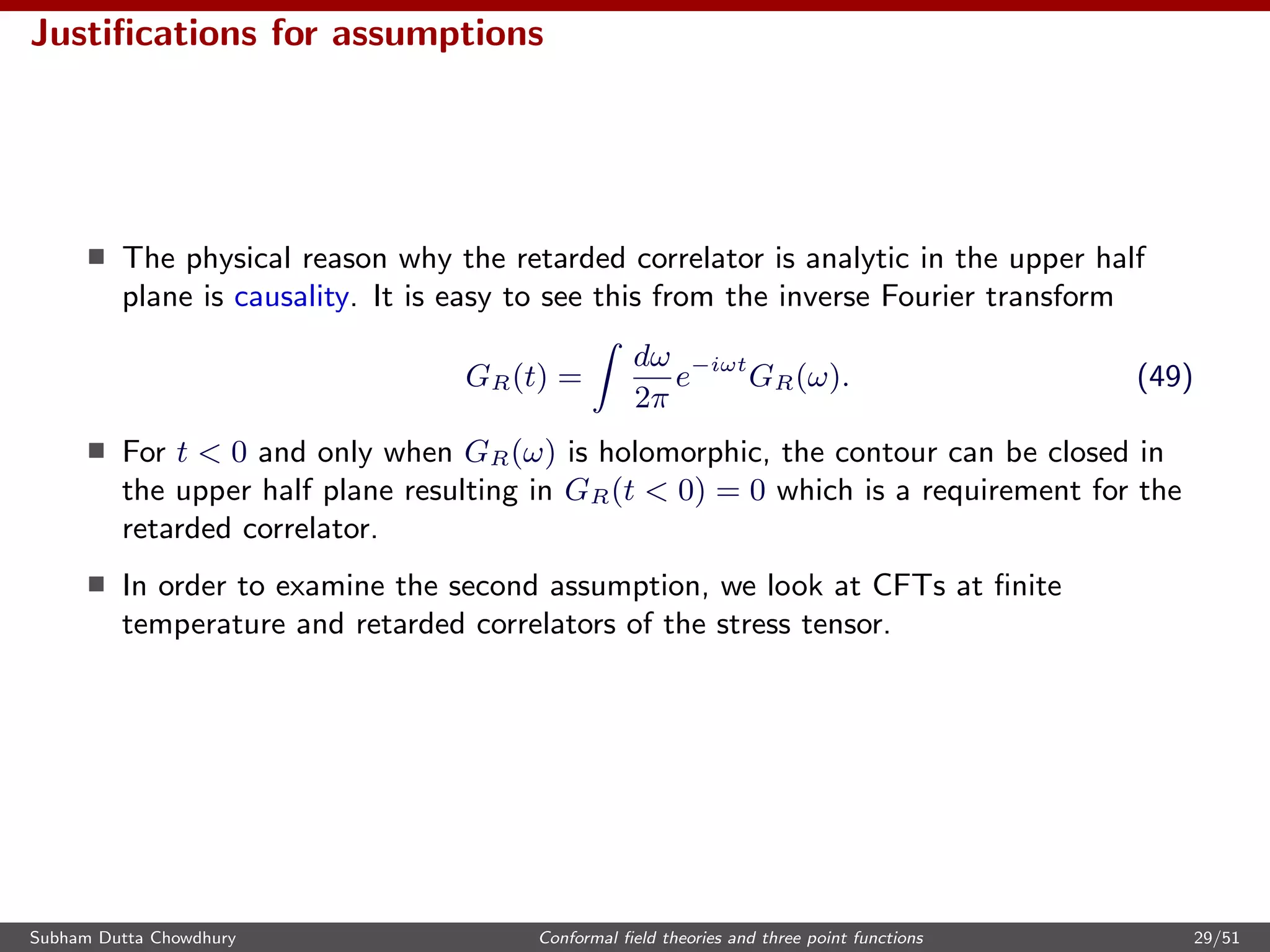 Justiﬁcations for assumptions
The physical reason why the retarded correlator is analytic in the upper half
plane is causality. It is easy to see this from the inverse Fourier transform
GR(t) =
dω
2π
e−iωt
GR(ω). (49)
For t < 0 and only when GR(ω) is holomorphic, the contour can be closed in
the upper half plane resulting in GR(t < 0) = 0 which is a requirement for the
retarded correlator.
In order to examine the second assumption, we look at CFTs at ﬁnite
temperature and retarded correlators of the stress tensor.
Subham Dutta Chowdhury Conformal ﬁeld theories and three point functions 29/51
 