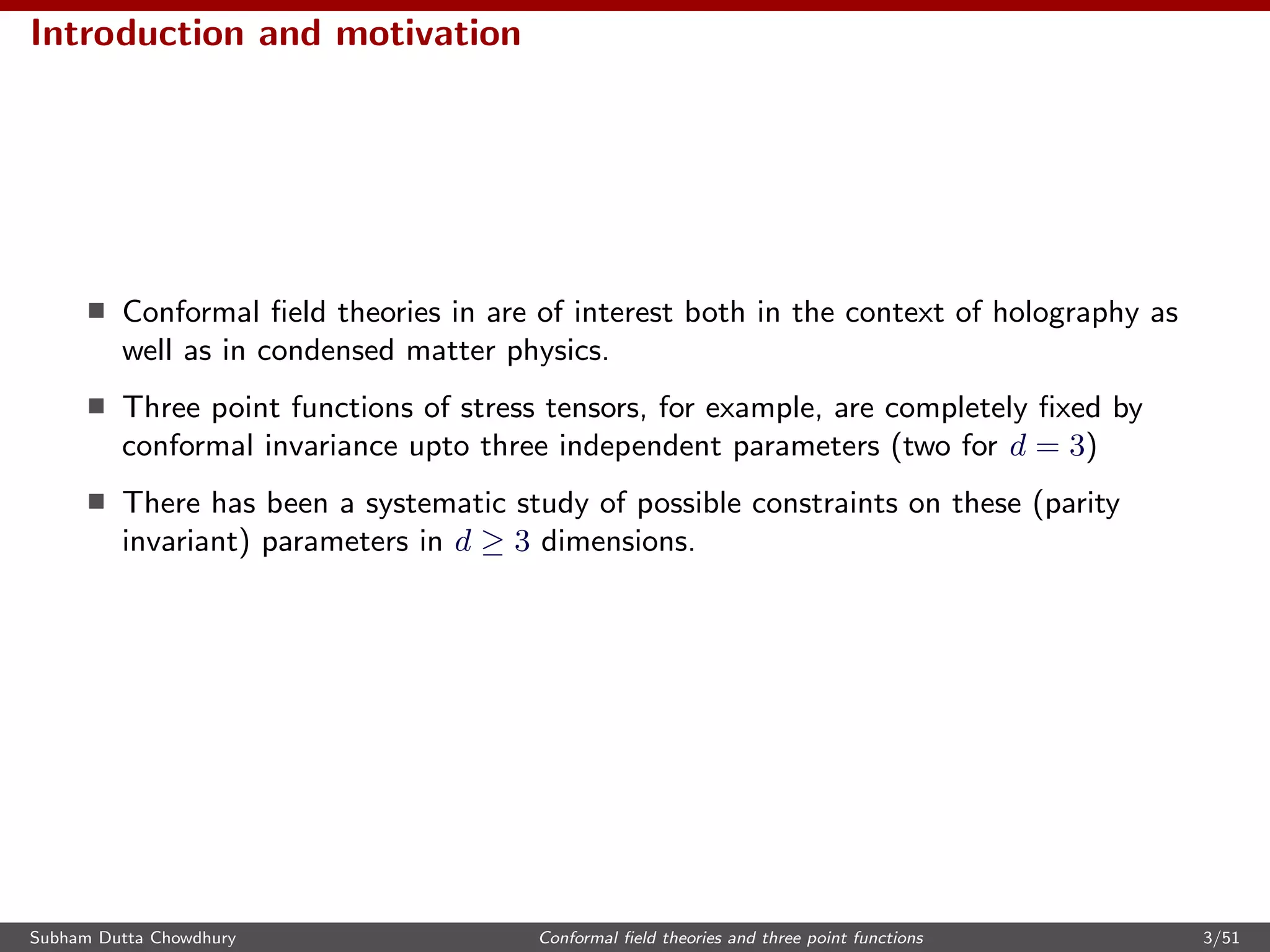 Introduction and motivation
Conformal ﬁeld theories in are of interest both in the context of holography as
well as in condensed matter physics.
Three point functions of stress tensors, for example, are completely ﬁxed by
conformal invariance upto three independent parameters (two for d = 3)
There has been a systematic study of possible constraints on these (parity
invariant) parameters in d ≥ 3 dimensions.
Subham Dutta Chowdhury Conformal ﬁeld theories and three point functions 3/51
 