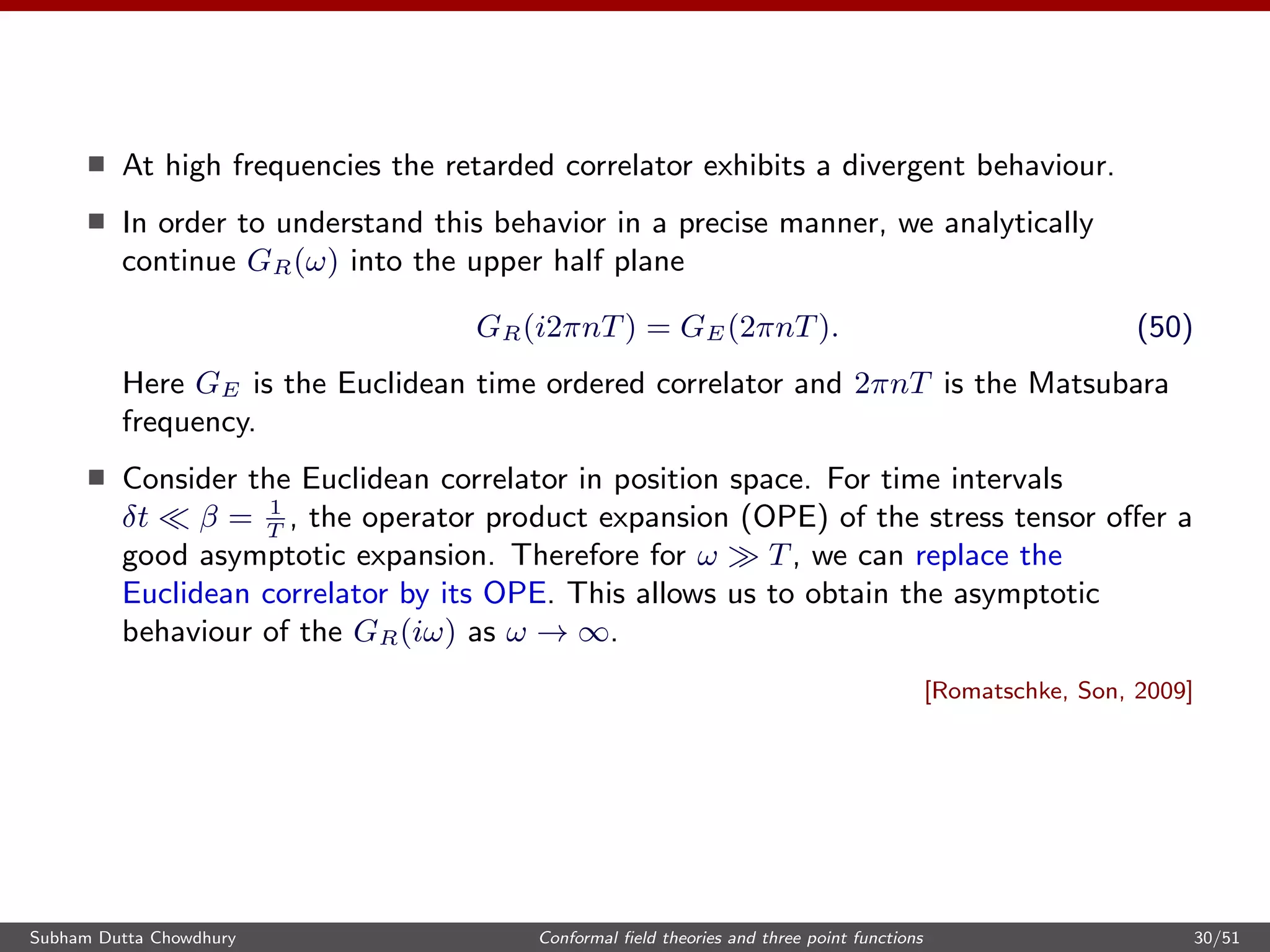 At high frequencies the retarded correlator exhibits a divergent behaviour.
In order to understand this behavior in a precise manner, we analytically
continue GR(ω) into the upper half plane
GR(i2πnT) = GE(2πnT). (50)
Here GE is the Euclidean time ordered correlator and 2πnT is the Matsubara
frequency.
Consider the Euclidean correlator in position space. For time intervals
δt β = 1
T
, the operator product expansion (OPE) of the stress tensor oﬀer a
good asymptotic expansion. Therefore for ω T, we can replace the
Euclidean correlator by its OPE. This allows us to obtain the asymptotic
behaviour of the GR(iω) as ω → ∞.
[Romatschke, Son, 2009]
Subham Dutta Chowdhury Conformal ﬁeld theories and three point functions 30/51
 