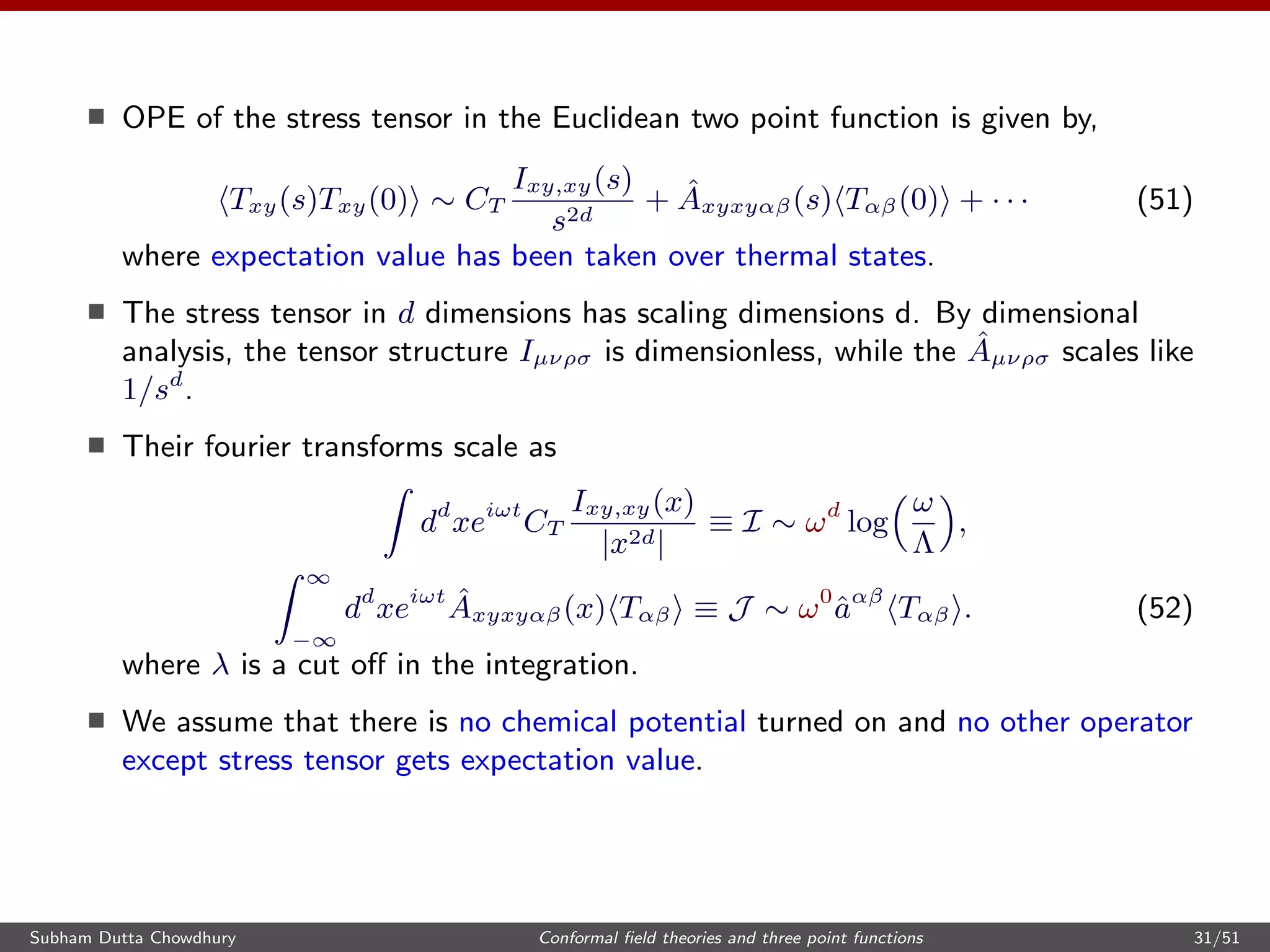 OPE of the stress tensor in the Euclidean two point function is given by,
Txy(s)Txy(0) ∼ CT
Ixy,xy(s)
s2d
+ ˆAxyxyαβ(s) Tαβ(0) + · · · (51)
where expectation value has been taken over thermal states.
The stress tensor in d dimensions has scaling dimensions d. By dimensional
analysis, the tensor structure Iµνρσ is dimensionless, while the ˆAµνρσ scales like
1/sd
.
Their fourier transforms scale as
dd
xeiωt
CT
Ixy,xy(x)
|x2d|
≡ I ∼ ωd
log
ω
Λ
,
∞
−∞
dd
xeiωt ˆAxyxyαβ(x) Tαβ ≡ J ∼ ω0
ˆaαβ
Tαβ . (52)
where λ is a cut oﬀ in the integration.
We assume that there is no chemical potential turned on and no other operator
except stress tensor gets expectation value.
Subham Dutta Chowdhury Conformal ﬁeld theories and three point functions 31/51
 