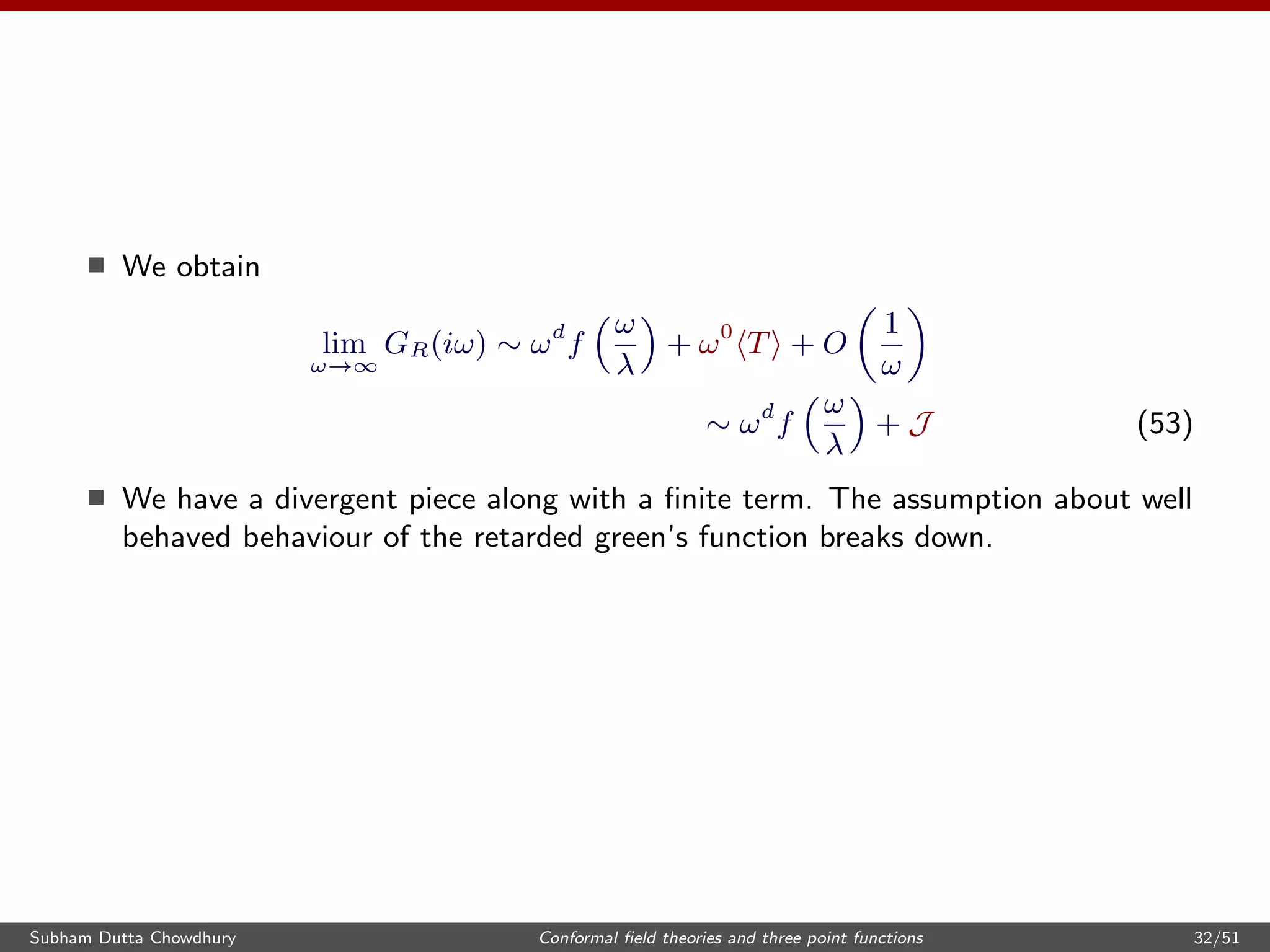 We obtain
lim
ω→∞
GR(iω) ∼ ωd
f
ω
λ
+ ω0
T + O
1
ω
∼ ωd
f
ω
λ
+ J (53)
We have a divergent piece along with a ﬁnite term. The assumption about well
behaved behaviour of the retarded green’s function breaks down.
Subham Dutta Chowdhury Conformal ﬁeld theories and three point functions 32/51
 