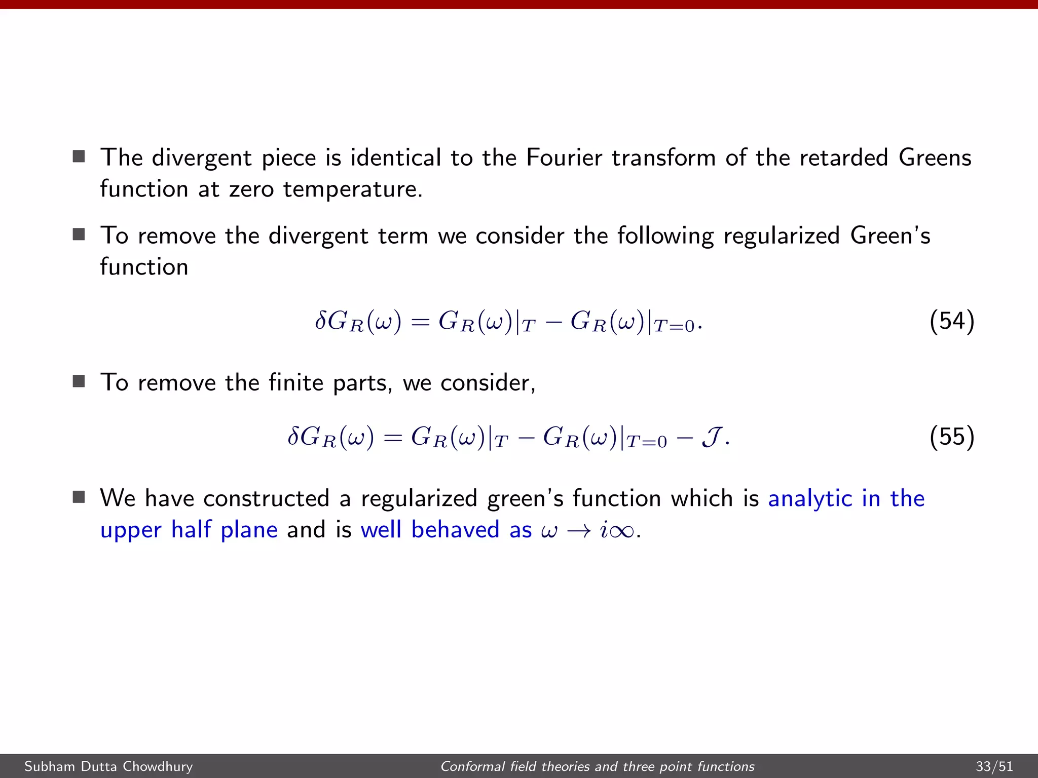 The divergent piece is identical to the Fourier transform of the retarded Greens
function at zero temperature.
To remove the divergent term we consider the following regularized Green’s
function
δGR(ω) = GR(ω)|T − GR(ω)|T =0. (54)
To remove the ﬁnite parts, we consider,
δGR(ω) = GR(ω)|T − GR(ω)|T =0 − J . (55)
We have constructed a regularized green’s function which is analytic in the
upper half plane and is well behaved as ω → i∞.
Subham Dutta Chowdhury Conformal ﬁeld theories and three point functions 33/51
 