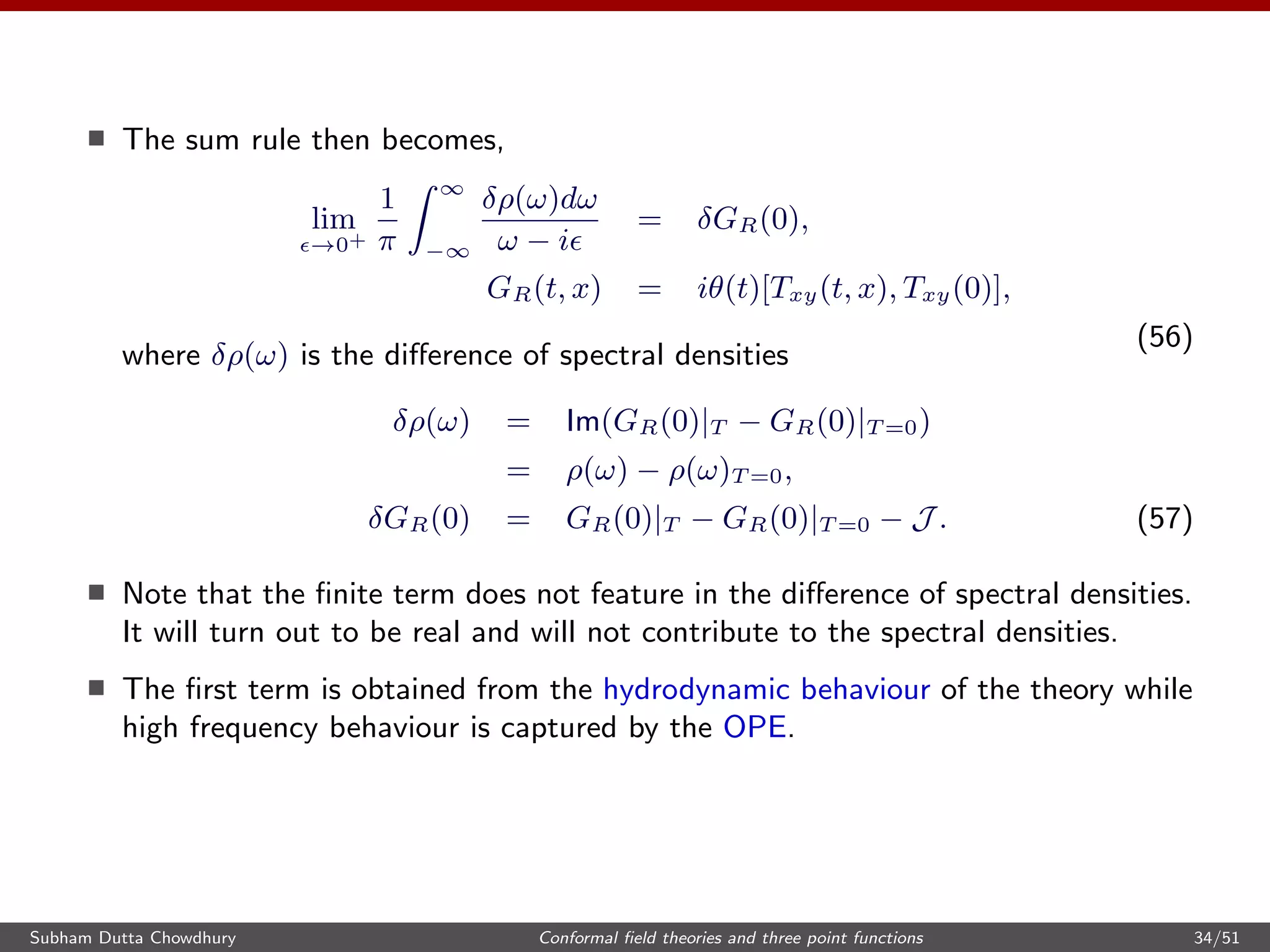 The sum rule then becomes,
lim
→0+
1
π
∞
−∞
δρ(ω)dω
ω − i
= δGR(0),
GR(t, x) = iθ(t)[Txy(t, x), Txy(0)],
(56)
where δρ(ω) is the diﬀerence of spectral densities
δρ(ω) = Im(GR(0)|T − GR(0)|T =0)
= ρ(ω) − ρ(ω)T =0,
δGR(0) = GR(0)|T − GR(0)|T =0 − J . (57)
Note that the ﬁnite term does not feature in the diﬀerence of spectral densities.
It will turn out to be real and will not contribute to the spectral densities.
The ﬁrst term is obtained from the hydrodynamic behaviour of the theory while
high frequency behaviour is captured by the OPE.
Subham Dutta Chowdhury Conformal ﬁeld theories and three point functions 34/51
 
