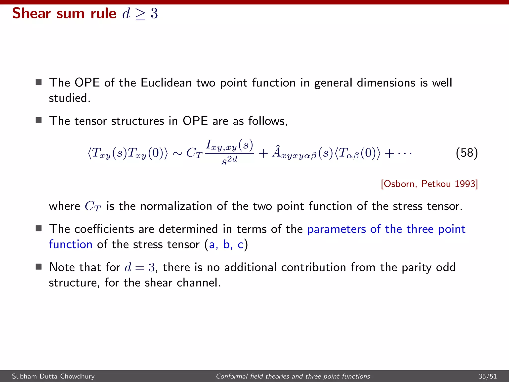 Shear sum rule d ≥ 3
The OPE of the Euclidean two point function in general dimensions is well
studied.
The tensor structures in OPE are as follows,
Txy(s)Txy(0) ∼ CT
Ixy,xy(s)
s2d
+ ˆAxyxyαβ(s) Tαβ(0) + · · · (58)
[Osborn, Petkou 1993]
where CT is the normalization of the two point function of the stress tensor.
The coeﬃcients are determined in terms of the parameters of the three point
function of the stress tensor (a, b, c)
Note that for d = 3, there is no additional contribution from the parity odd
structure, for the shear channel.
Subham Dutta Chowdhury Conformal ﬁeld theories and three point functions 35/51
 