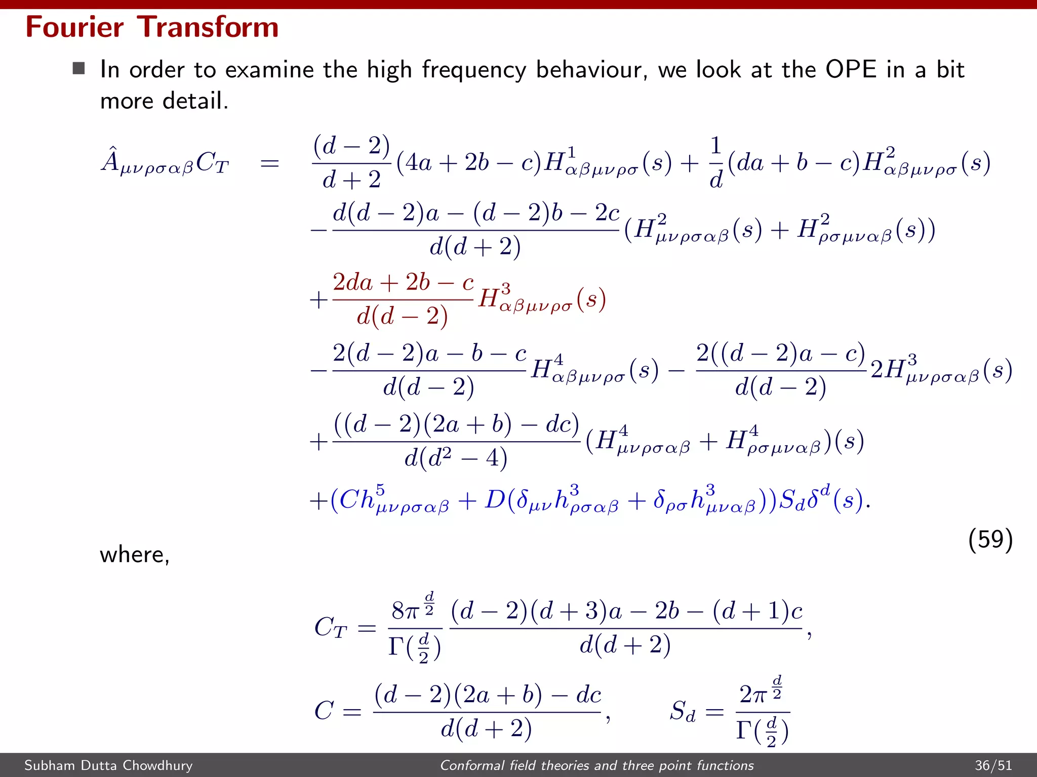 Fourier Transform
In order to examine the high frequency behaviour, we look at the OPE in a bit
more detail.
ˆAµνρσαβCT =
(d − 2)
d + 2
(4a + 2b − c)H1
αβµνρσ(s) +
1
d
(da + b − c)H2
αβµνρσ(s)
−
d(d − 2)a − (d − 2)b − 2c
d(d + 2)
(H2
µνρσαβ(s) + H2
ρσµναβ(s))
+
2da + 2b − c
d(d − 2)
H3
αβµνρσ(s)
−
2(d − 2)a − b − c
d(d − 2)
H4
αβµνρσ(s) −
2((d − 2)a − c)
d(d − 2)
2H3
µνρσαβ(s)
+
((d − 2)(2a + b) − dc)
d(d2 − 4)
(H4
µνρσαβ + H4
ρσµναβ)(s)
+(Ch5
µνρσαβ + D(δµν h3
ρσαβ + δρσh3
µναβ))Sdδd
(s).
(59)
where,
CT =
8π
d
2
Γ(d
2
)
(d − 2)(d + 3)a − 2b − (d + 1)c
d(d + 2)
,
C =
(d − 2)(2a + b) − dc
d(d + 2)
, Sd =
2π
d
2
Γ(d
2
)
Subham Dutta Chowdhury Conformal ﬁeld theories and three point functions 36/51
 