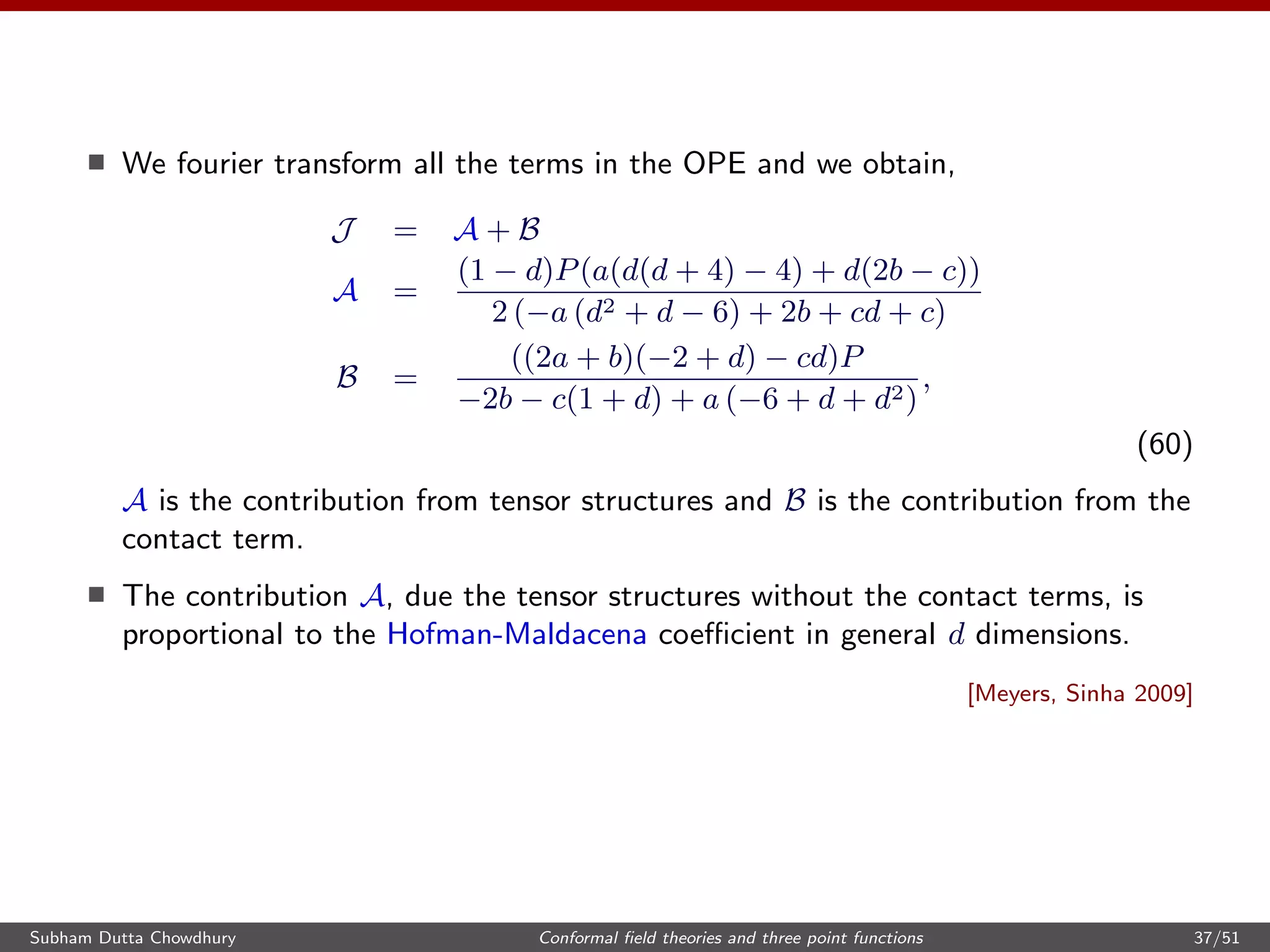 We fourier transform all the terms in the OPE and we obtain,
J = A + B
A =
(1 − d)P(a(d(d + 4) − 4) + d(2b − c))
2 (−a (d2 + d − 6) + 2b + cd + c)
B =
((2a + b)(−2 + d) − cd)P
−2b − c(1 + d) + a (−6 + d + d2)
,
(60)
A is the contribution from tensor structures and B is the contribution from the
contact term.
The contribution A, due the tensor structures without the contact terms, is
proportional to the Hofman-Maldacena coeﬃcient in general d dimensions.
[Meyers, Sinha 2009]
Subham Dutta Chowdhury Conformal ﬁeld theories and three point functions 37/51
 