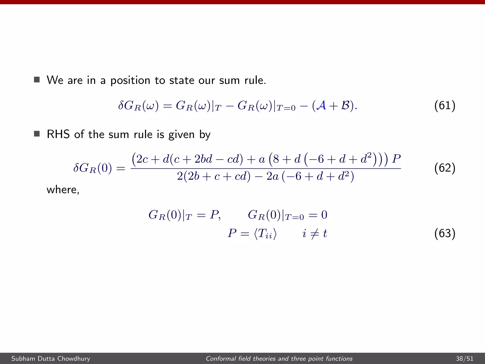 We are in a position to state our sum rule.
δGR(ω) = GR(ω)|T − GR(ω)|T =0 − (A + B). (61)
RHS of the sum rule is given by
δGR(0) =
2c + d(c + 2bd − cd) + a 8 + d −6 + d + d2
P
2(2b + c + cd) − 2a (−6 + d + d2)
(62)
where,
GR(0)|T = P, GR(0)|T =0 = 0
P = Tii i = t (63)
Subham Dutta Chowdhury Conformal ﬁeld theories and three point functions 38/51
 