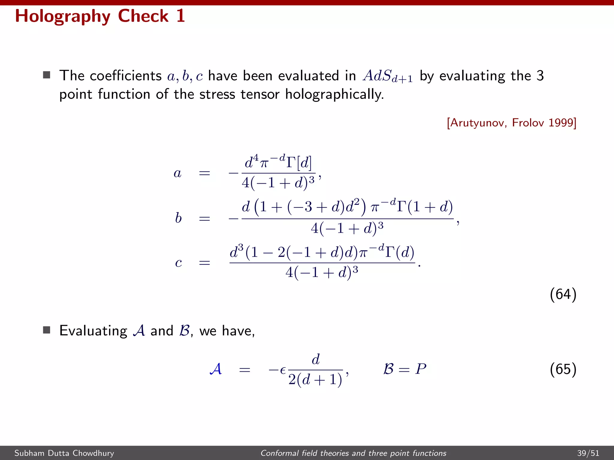 Holography Check 1
The coeﬃcients a, b, c have been evaluated in AdSd+1 by evaluating the 3
point function of the stress tensor holographically.
[Arutyunov, Frolov 1999]
a = −
d4
π−d
Γ[d]
4(−1 + d)3
,
b = −
d 1 + (−3 + d)d2
π−d
Γ(1 + d)
4(−1 + d)3
,
c =
d3
(1 − 2(−1 + d)d)π−d
Γ(d)
4(−1 + d)3
.
(64)
Evaluating A and B, we have,
A = −
d
2(d + 1)
, B = P (65)
Subham Dutta Chowdhury Conformal ﬁeld theories and three point functions 39/51
 