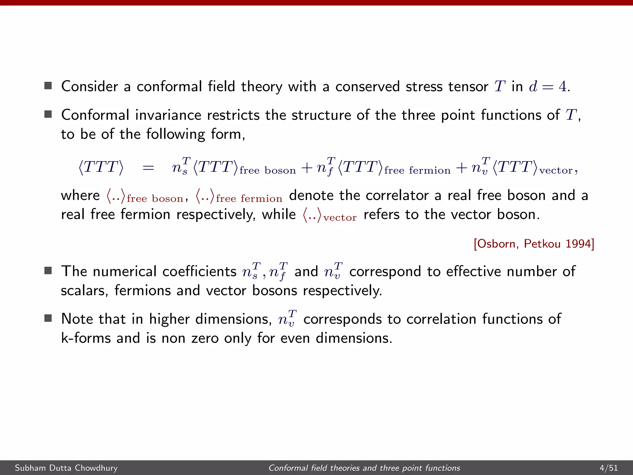 Consider a conformal ﬁeld theory with a conserved stress tensor T in d = 4.
Conformal invariance restricts the structure of the three point functions of T,
to be of the following form,
TTT = nT
s TTT free boson + nT
f TTT free fermion + nT
v TTT vector,
where .. free boson, .. free fermion denote the correlator a real free boson and a
real free fermion respectively, while .. vector refers to the vector boson.
[Osborn, Petkou 1994]
The numerical coeﬃcients nT
s , nT
f and nT
v correspond to eﬀective number of
scalars, fermions and vector bosons respectively.
Note that in higher dimensions, nT
v corresponds to correlation functions of
k-forms and is non zero only for even dimensions.
Subham Dutta Chowdhury Conformal ﬁeld theories and three point functions 4/51
 