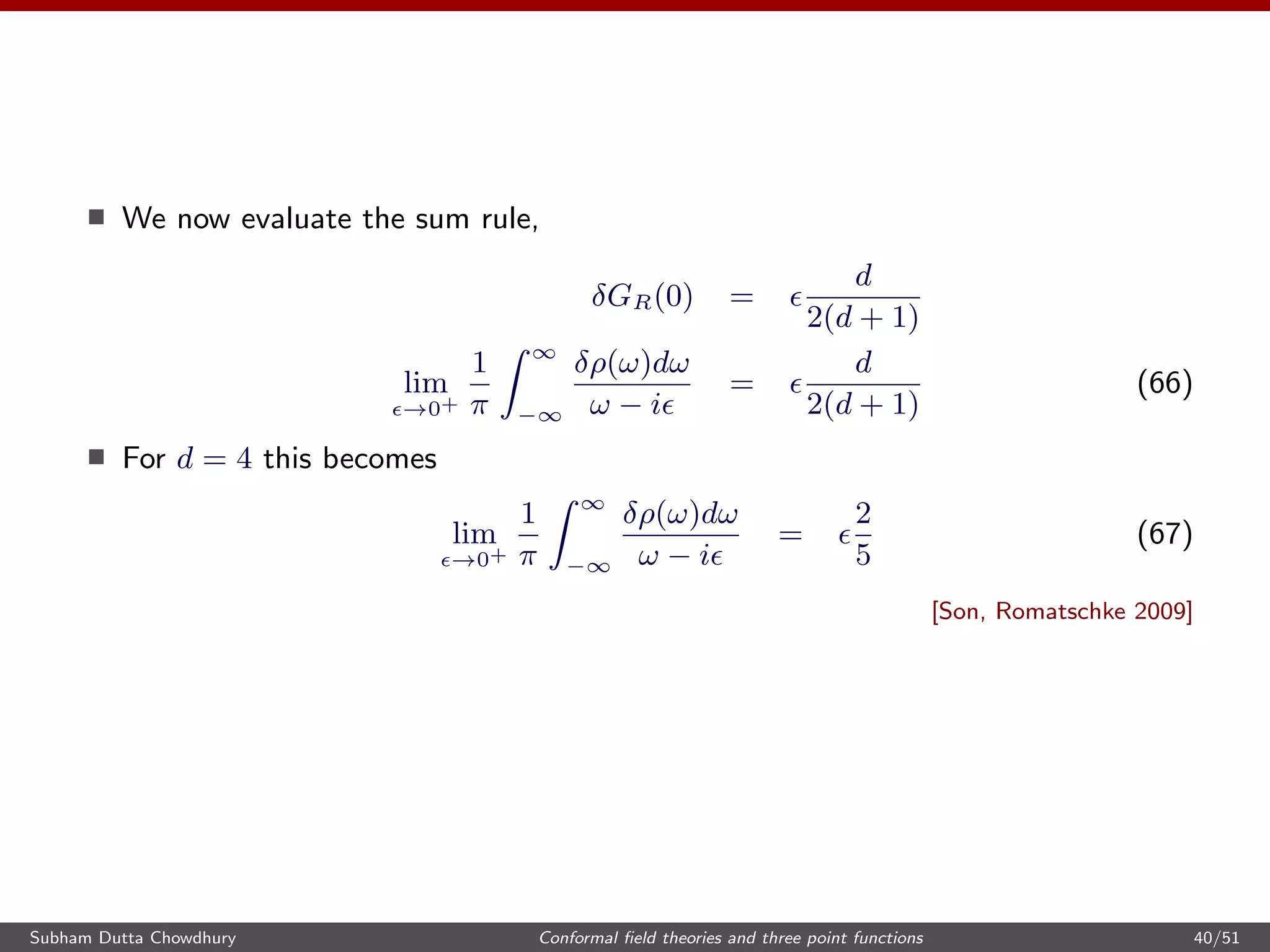 We now evaluate the sum rule,
δGR(0) =
d
2(d + 1)
lim
→0+
1
π
∞
−∞
δρ(ω)dω
ω − i
=
d
2(d + 1)
(66)
For d = 4 this becomes
lim
→0+
1
π
∞
−∞
δρ(ω)dω
ω − i
=
2
5
(67)
[Son, Romatschke 2009]
Subham Dutta Chowdhury Conformal ﬁeld theories and three point functions 40/51
 