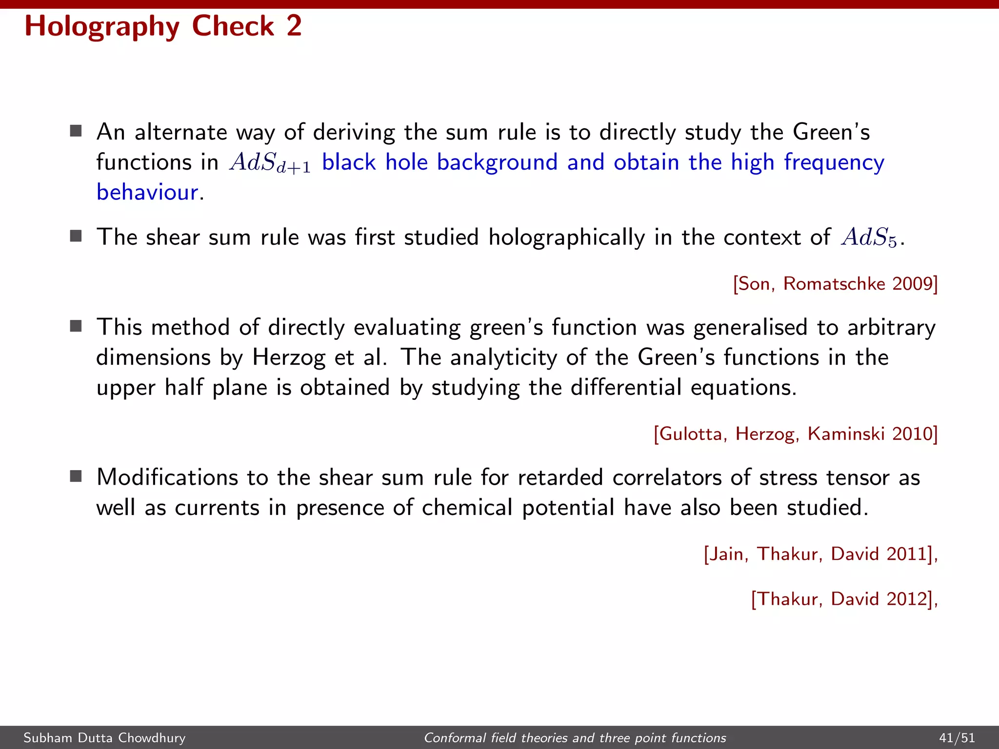 Holography Check 2
An alternate way of deriving the sum rule is to directly study the Green’s
functions in AdSd+1 black hole background and obtain the high frequency
behaviour.
The shear sum rule was ﬁrst studied holographically in the context of AdS5.
[Son, Romatschke 2009]
This method of directly evaluating green’s function was generalised to arbitrary
dimensions by Herzog et al. The analyticity of the Green’s functions in the
upper half plane is obtained by studying the diﬀerential equations.
[Gulotta, Herzog, Kaminski 2010]
Modiﬁcations to the shear sum rule for retarded correlators of stress tensor as
well as currents in presence of chemical potential have also been studied.
[Jain, Thakur, David 2011],
[Thakur, David 2012],
Subham Dutta Chowdhury Conformal ﬁeld theories and three point functions 41/51
 