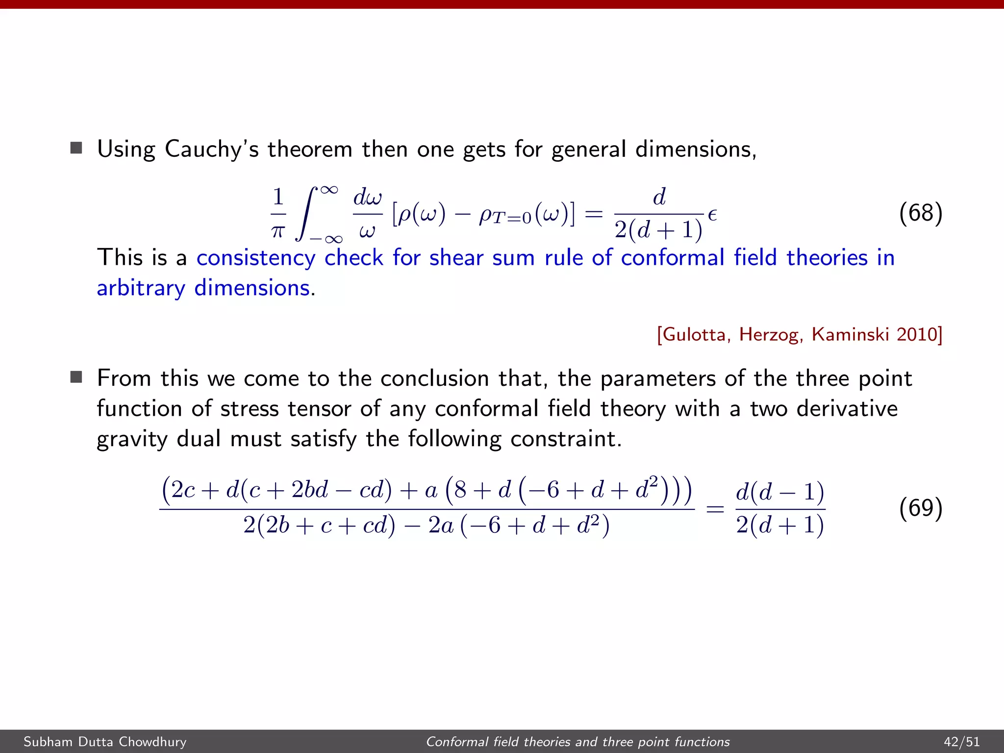 Using Cauchy’s theorem then one gets for general dimensions,
1
π
∞
−∞
dω
ω
[ρ(ω) − ρT =0(ω)] =
d
2(d + 1)
(68)
This is a consistency check for shear sum rule of conformal ﬁeld theories in
arbitrary dimensions.
[Gulotta, Herzog, Kaminski 2010]
From this we come to the conclusion that, the parameters of the three point
function of stress tensor of any conformal ﬁeld theory with a two derivative
gravity dual must satisfy the following constraint.
2c + d(c + 2bd − cd) + a 8 + d −6 + d + d2
2(2b + c + cd) − 2a (−6 + d + d2)
=
d(d − 1)
2(d + 1)
(69)
Subham Dutta Chowdhury Conformal ﬁeld theories and three point functions 42/51
 
