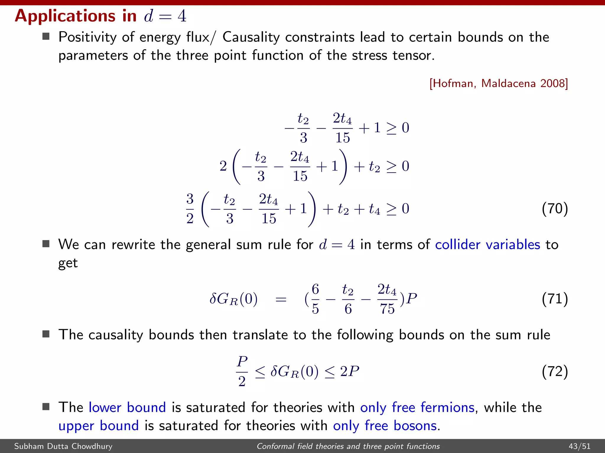 Applications in d = 4
Positivity of energy ﬂux/ Causality constraints lead to certain bounds on the
parameters of the three point function of the stress tensor.
[Hofman, Maldacena 2008]
−
t2
3
−
2t4
15
+ 1 ≥ 0
2 −
t2
3
−
2t4
15
+ 1 + t2 ≥ 0
3
2
−
t2
3
−
2t4
15
+ 1 + t2 + t4 ≥ 0 (70)
We can rewrite the general sum rule for d = 4 in terms of collider variables to
get
δGR(0) = (
6
5
−
t2
6
−
2t4
75
)P (71)
The causality bounds then translate to the following bounds on the sum rule
P
2
≤ δGR(0) ≤ 2P (72)
The lower bound is saturated for theories with only free fermions, while the
upper bound is saturated for theories with only free bosons.
Subham Dutta Chowdhury Conformal ﬁeld theories and three point functions 43/51
 