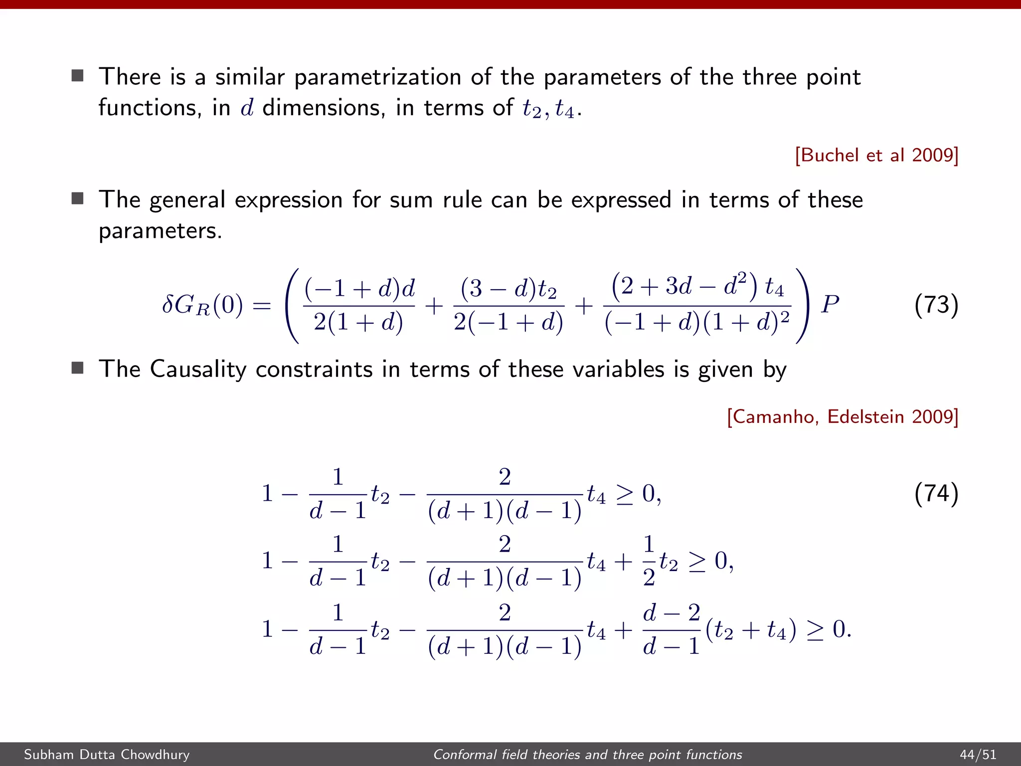 There is a similar parametrization of the parameters of the three point
functions, in d dimensions, in terms of t2, t4.
[Buchel et al 2009]
The general expression for sum rule can be expressed in terms of these
parameters.
δGR(0) =
(−1 + d)d
2(1 + d)
+
(3 − d)t2
2(−1 + d)
+
2 + 3d − d2
t4
(−1 + d)(1 + d)2
P (73)
The Causality constraints in terms of these variables is given by
[Camanho, Edelstein 2009]
1 −
1
d − 1
t2 −
2
(d + 1)(d − 1)
t4 ≥ 0, (74)
1 −
1
d − 1
t2 −
2
(d + 1)(d − 1)
t4 +
1
2
t2 ≥ 0,
1 −
1
d − 1
t2 −
2
(d + 1)(d − 1)
t4 +
d − 2
d − 1
(t2 + t4) ≥ 0.
Subham Dutta Chowdhury Conformal ﬁeld theories and three point functions 44/51
 