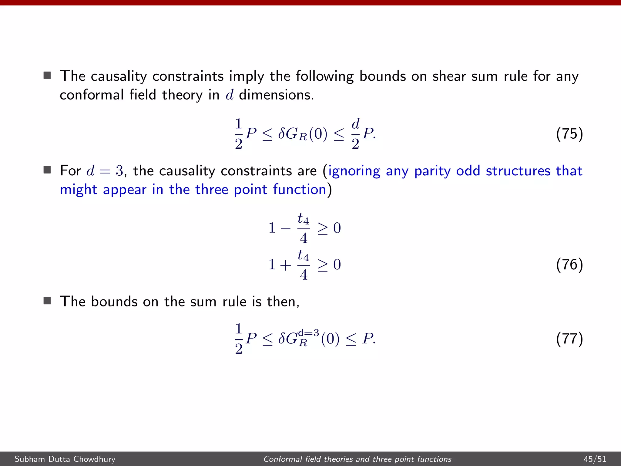 The causality constraints imply the following bounds on shear sum rule for any
conformal ﬁeld theory in d dimensions.
1
2
P ≤ δGR(0) ≤
d
2
P. (75)
For d = 3, the causality constraints are (ignoring any parity odd structures that
might appear in the three point function)
1 −
t4
4
≥ 0
1 +
t4
4
≥ 0 (76)
The bounds on the sum rule is then,
1
2
P ≤ δGd=3
R (0) ≤ P. (77)
Subham Dutta Chowdhury Conformal ﬁeld theories and three point functions 45/51
 