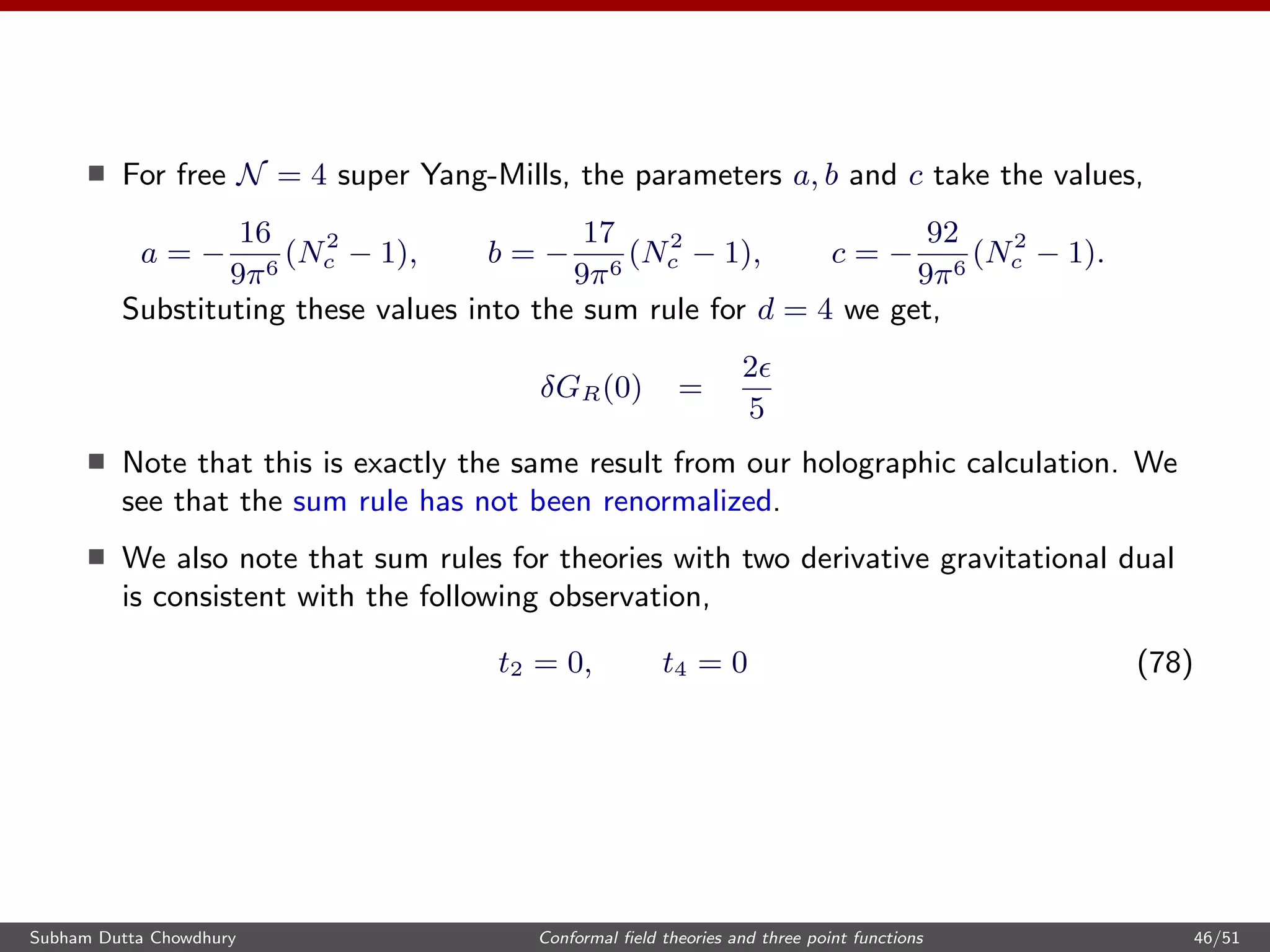 For free N = 4 super Yang-Mills, the parameters a, b and c take the values,
a = −
16
9π6
(N2
c − 1), b = −
17
9π6
(N2
c − 1), c = −
92
9π6
(N2
c − 1).
Substituting these values into the sum rule for d = 4 we get,
δGR(0) =
2
5
Note that this is exactly the same result from our holographic calculation. We
see that the sum rule has not been renormalized.
We also note that sum rules for theories with two derivative gravitational dual
is consistent with the following observation,
t2 = 0, t4 = 0 (78)
Subham Dutta Chowdhury Conformal ﬁeld theories and three point functions 46/51
 