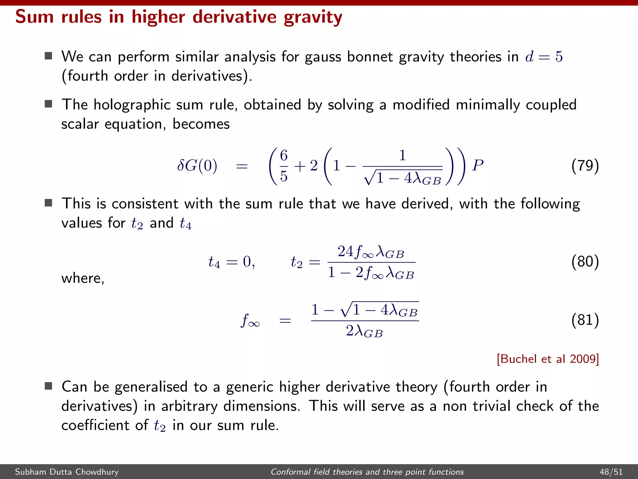 Sum rules in higher derivative gravity
We can perform similar analysis for gauss bonnet gravity theories in d = 5
(fourth order in derivatives).
The holographic sum rule, obtained by solving a modiﬁed minimally coupled
scalar equation, becomes
δG(0) =
6
5
+ 2 1 −
1
√
1 − 4λGB
P (79)
This is consistent with the sum rule that we have derived, with the following
values for t2 and t4
t4 = 0, t2 =
24f∞λGB
1 − 2f∞λGB
(80)
where,
f∞ =
1 −
√
1 − 4λGB
2λGB
(81)
[Buchel et al 2009]
Can be generalised to a generic higher derivative theory (fourth order in
derivatives) in arbitrary dimensions. This will serve as a non trivial check of the
coeﬃcient of t2 in our sum rule.
Subham Dutta Chowdhury Conformal ﬁeld theories and three point functions 48/51
 