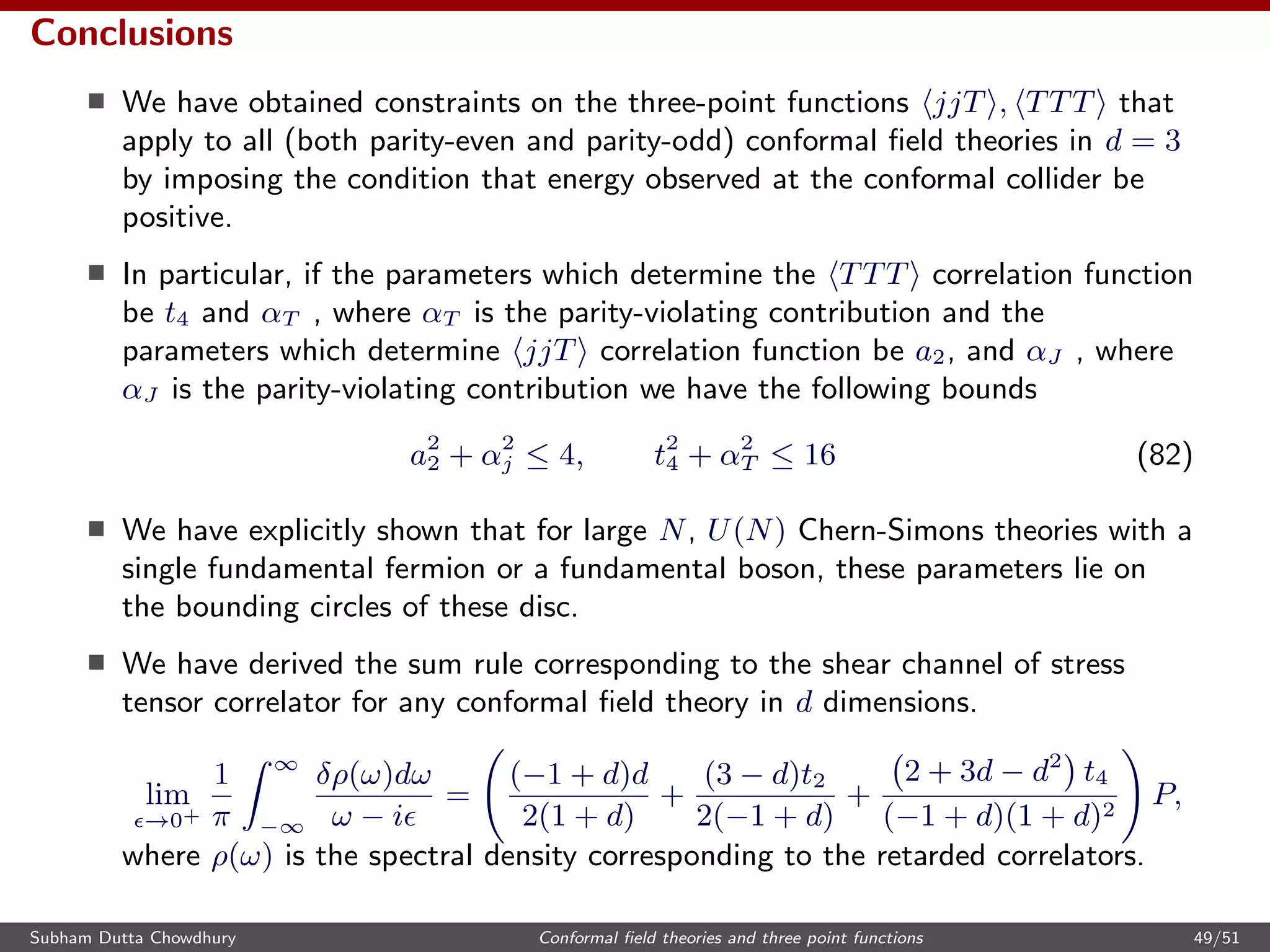 Conclusions
We have obtained constraints on the three-point functions jjT , TTT that
apply to all (both parity-even and parity-odd) conformal ﬁeld theories in d = 3
by imposing the condition that energy observed at the conformal collider be
positive.
In particular, if the parameters which determine the TTT correlation function
be t4 and αT , where αT is the parity-violating contribution and the
parameters which determine jjT correlation function be a2, and αJ , where
αJ is the parity-violating contribution we have the following bounds
a2
2 + α2
j ≤ 4, t2
4 + α2
T ≤ 16 (82)
We have explicitly shown that for large N, U(N) Chern-Simons theories with a
single fundamental fermion or a fundamental boson, these parameters lie on
the bounding circles of these disc.
We have derived the sum rule corresponding to the shear channel of stress
tensor correlator for any conformal ﬁeld theory in d dimensions.
lim
→0+
1
π
∞
−∞
δρ(ω)dω
ω − i
=
(−1 + d)d
2(1 + d)
+
(3 − d)t2
2(−1 + d)
+
2 + 3d − d2
t4
(−1 + d)(1 + d)2
P,
where ρ(ω) is the spectral density corresponding to the retarded correlators.
Subham Dutta Chowdhury Conformal ﬁeld theories and three point functions 49/51
 