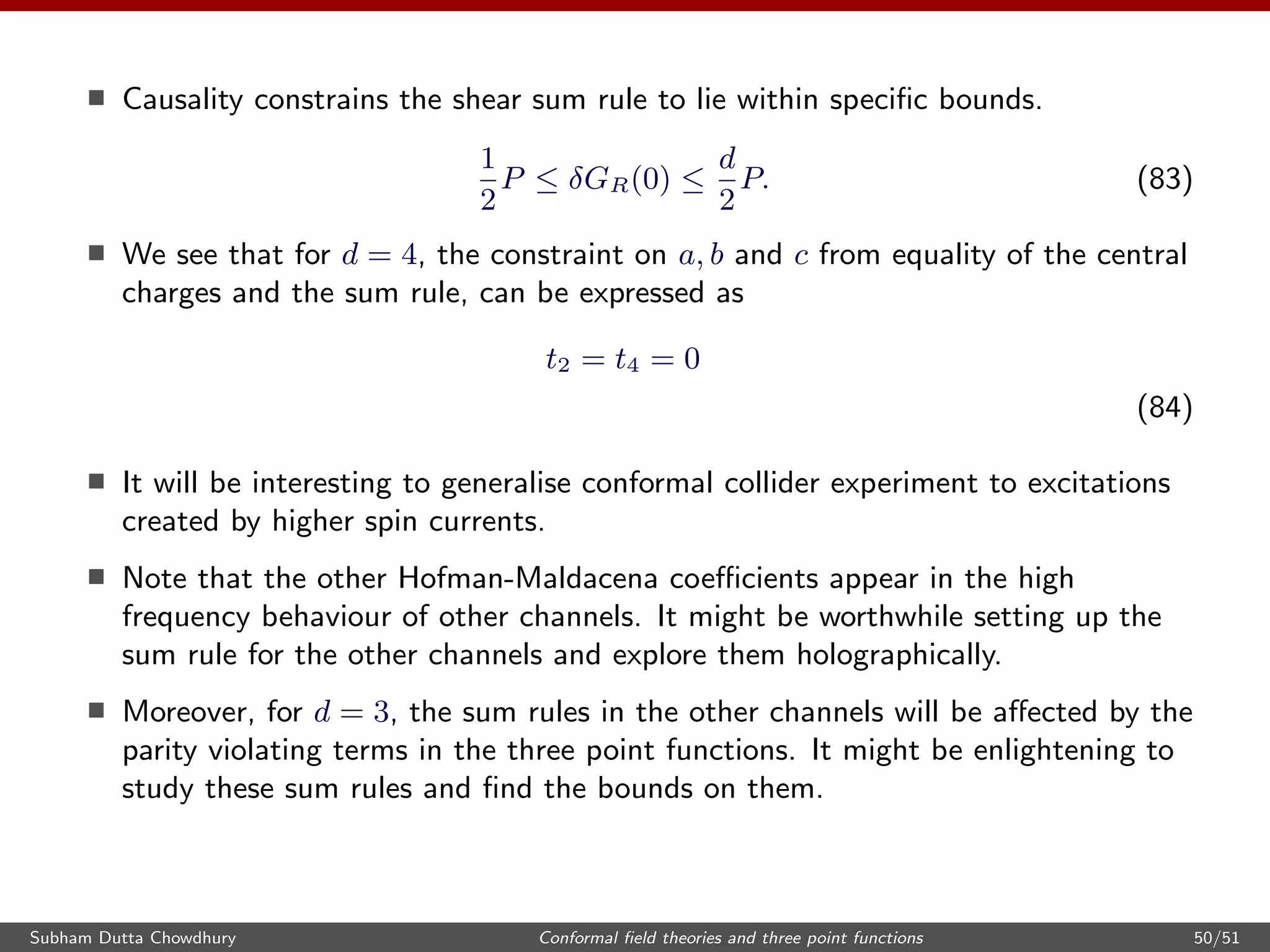 Causality constrains the shear sum rule to lie within speciﬁc bounds.
1
2
P ≤ δGR(0) ≤
d
2
P. (83)
We see that for d = 4, the constraint on a, b and c from equality of the central
charges and the sum rule, can be expressed as
t2 = t4 = 0
(84)
It will be interesting to generalise conformal collider experiment to excitations
created by higher spin currents.
Note that the other Hofman-Maldacena coeﬃcients appear in the high
frequency behaviour of other channels. It might be worthwhile setting up the
sum rule for the other channels and explore them holographically.
Moreover, for d = 3, the sum rules in the other channels will be aﬀected by the
parity violating terms in the three point functions. It might be enlightening to
study these sum rules and ﬁnd the bounds on them.
Subham Dutta Chowdhury Conformal ﬁeld theories and three point functions 50/51
 