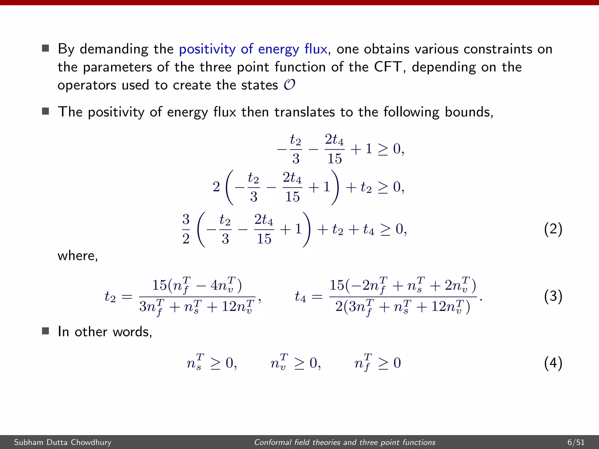 By demanding the positivity of energy ﬂux, one obtains various constraints on
the parameters of the three point function of the CFT, depending on the
operators used to create the states O
The positivity of energy ﬂux then translates to the following bounds,
−
t2
3
−
2t4
15
+ 1 ≥ 0,
2 −
t2
3
−
2t4
15
+ 1 + t2 ≥ 0,
3
2
−
t2
3
−
2t4
15
+ 1 + t2 + t4 ≥ 0, (2)
where,
t2 =
15(nT
f − 4nT
v )
3nT
f + nT
s + 12nT
v
, t4 =
15(−2nT
f + nT
s + 2nT
v )
2(3nT
f + nT
s + 12nT
v )
. (3)
In other words,
nT
s ≥ 0, nT
v ≥ 0, nT
f ≥ 0 (4)
Subham Dutta Chowdhury Conformal ﬁeld theories and three point functions 6/51
 