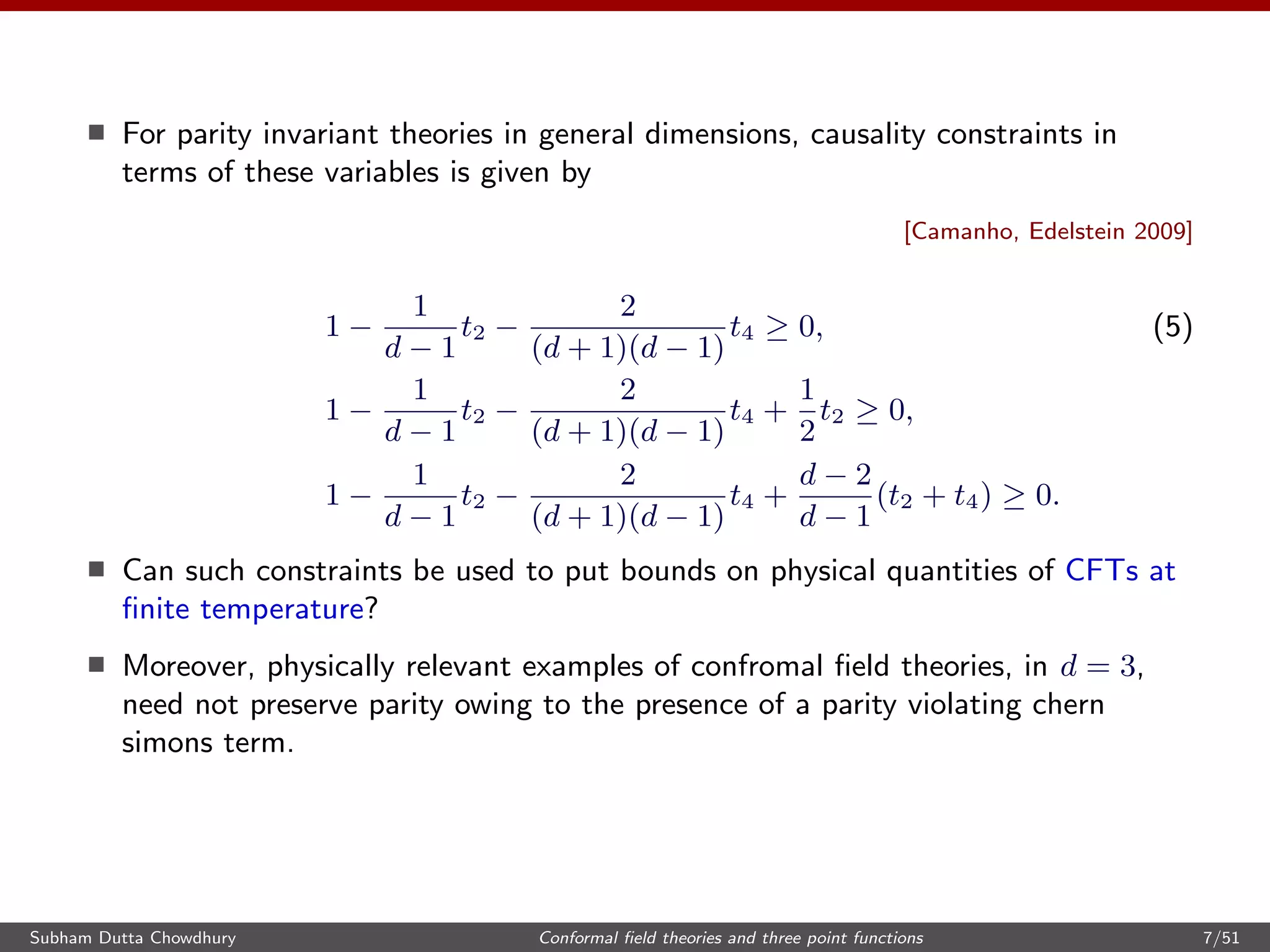 For parity invariant theories in general dimensions, causality constraints in
terms of these variables is given by
[Camanho, Edelstein 2009]
1 −
1
d − 1
t2 −
2
(d + 1)(d − 1)
t4 ≥ 0, (5)
1 −
1
d − 1
t2 −
2
(d + 1)(d − 1)
t4 +
1
2
t2 ≥ 0,
1 −
1
d − 1
t2 −
2
(d + 1)(d − 1)
t4 +
d − 2
d − 1
(t2 + t4) ≥ 0.
Can such constraints be used to put bounds on physical quantities of CFTs at
ﬁnite temperature?
Moreover, physically relevant examples of confromal ﬁeld theories, in d = 3,
need not preserve parity owing to the presence of a parity violating chern
simons term.
Subham Dutta Chowdhury Conformal ﬁeld theories and three point functions 7/51
 