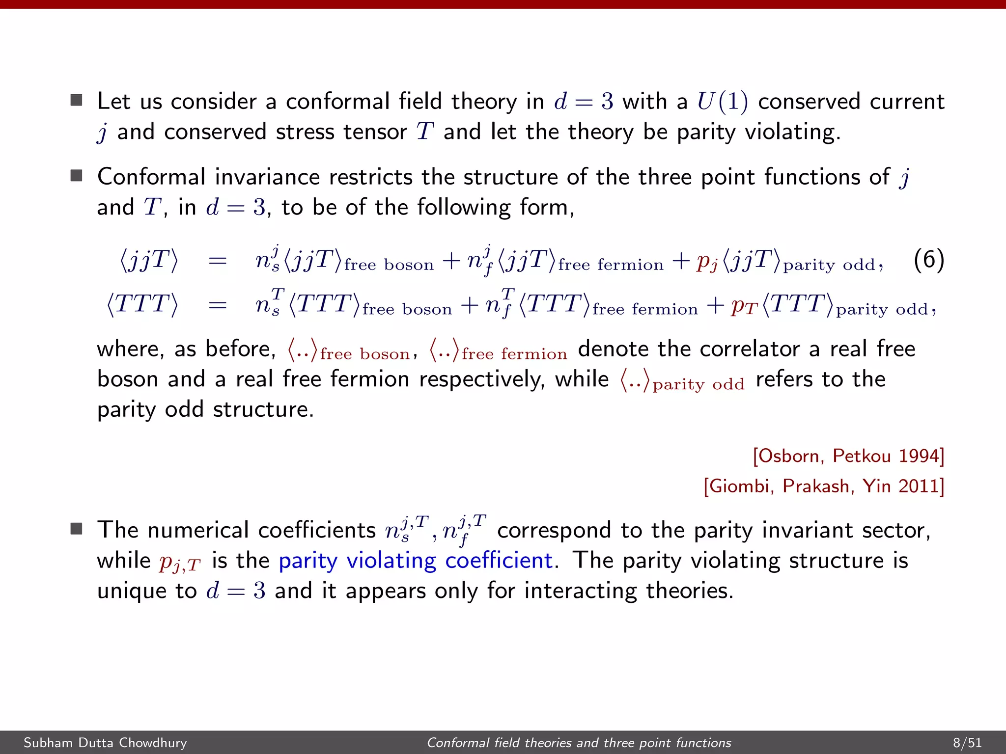 Let us consider a conformal ﬁeld theory in d = 3 with a U(1) conserved current
j and conserved stress tensor T and let the theory be parity violating.
Conformal invariance restricts the structure of the three point functions of j
and T, in d = 3, to be of the following form,
jjT = nj
s jjT free boson + nj
f jjT free fermion + pj jjT parity odd, (6)
TTT = nT
s TTT free boson + nT
f TTT free fermion + pT TTT parity odd,
where, as before, .. free boson, .. free fermion denote the correlator a real free
boson and a real free fermion respectively, while .. parity odd refers to the
parity odd structure.
[Osborn, Petkou 1994]
[Giombi, Prakash, Yin 2011]
The numerical coeﬃcients nj,T
s , nj,T
f correspond to the parity invariant sector,
while pj,T is the parity violating coeﬃcient. The parity violating structure is
unique to d = 3 and it appears only for interacting theories.
Subham Dutta Chowdhury Conformal ﬁeld theories and three point functions 8/51
 