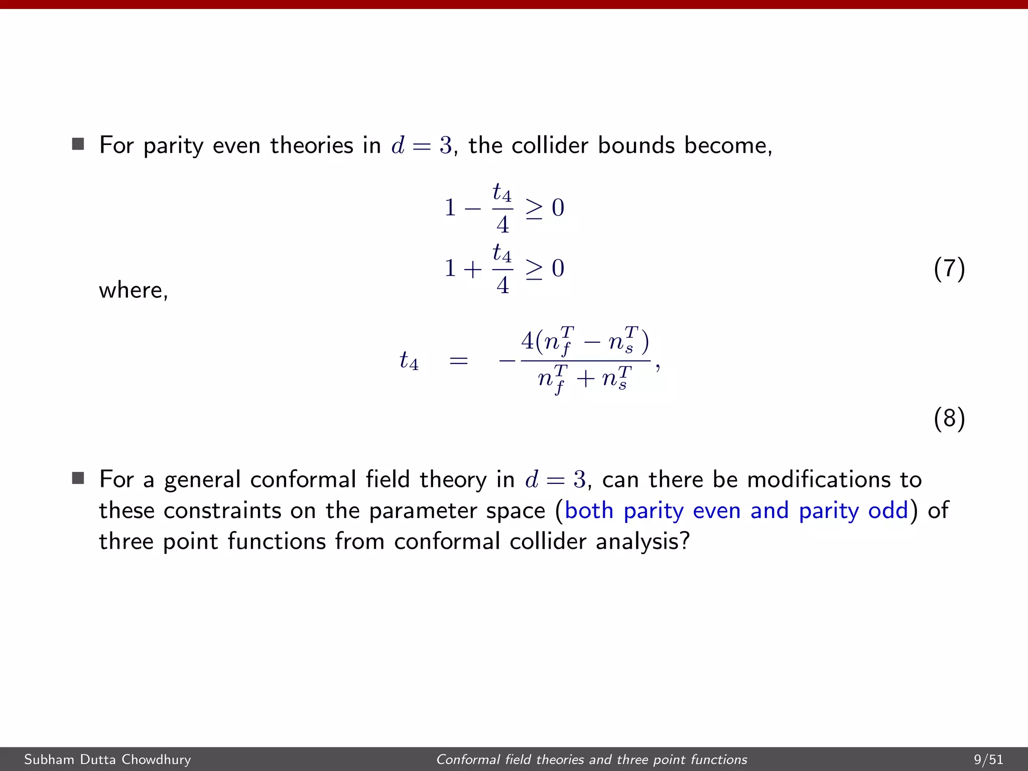 For parity even theories in d = 3, the collider bounds become,
1 −
t4
4
≥ 0
1 +
t4
4
≥ 0 (7)
where,
t4 = −
4(nT
f − nT
s )
nT
f + nT
s
,
(8)
For a general conformal ﬁeld theory in d = 3, can there be modiﬁcations to
these constraints on the parameter space (both parity even and parity odd) of
three point functions from conformal collider analysis?
Subham Dutta Chowdhury Conformal ﬁeld theories and three point functions 9/51
 