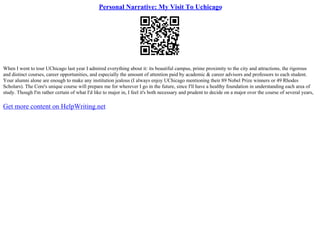 Personal Narrative: My Visit To Uchicago
When I went to tour UChicago last year I admired everything about it: its beautiful campus, prime proximity to the city and attractions, the rigorous
and distinct courses, career opportunities, and especially the amount of attention paid by academic & career advisors and professors to each student.
Your alumni alone are enough to make any institution jealous (I always enjoy UChicago mentioning their 89 Nobel Prize winners or 49 Rhodes
Scholars). The Core's unique course will prepare me for wherever I go in the future, since I'll have a healthy foundation in understanding each area of
study. Though I'm rather certain of what I'd like to major in, I feel it's both necessary and prudent to decide on a major over the course of several years,
Get more content on HelpWriting.net
 