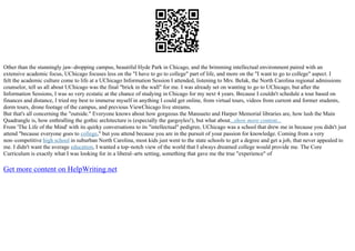 Other than the stunningly jaw–dropping campus, beautiful Hyde Park in Chicago, and the brimming intellectual environment paired with an
extensive academic focus, UChicago focuses less on the "I have to go to college" part of life, and more on the "I want to go to college" aspect. I
felt the academic culture come to life at a UChicago Information Session I attended, listening to Mrs. Belak, the North Carolina regional admissions
counselor, tell us all about UChicago was the final "brick in the wall" for me. I was already set on wanting to go to UChicago, but after the
Information Sessions, I was so very ecstatic at the chance of studying in Chicago for my next 4 years. Because I couldn't schedule a tour based on
finances and distance, I tried my best to immerse myself in anything I could get online, from virtual tours, videos from current and former students,
dorm tours, drone footage of the campus, and previous ViewChicago live streams.
But that's all concerning the "outside." Everyone knows about how gorgeous the Mansueto and Harper Memorial libraries are, how lush the Main
Quadrangle is, how enthralling the gothic architecture is (especially the gargoyles!), but what about...show more content...
From 'The Life of the Mind' with its quirky conversations to its "intellectual" pedigree, UChicago was a school that drew me in because you didn't just
attend "because everyone goes to college," but you attend because you are in the pursuit of your passion for knowledge. Coming from a very
non–competitive high school in suburban North Carolina, most kids just went to the state schools to get a degree and get a job, that never appealed to
me. I didn't want the average education, I wanted a top–notch view of the world that I always dreamed college would provide me. The Core
Curriculum is exactly what I was looking for in a liberal–arts setting, something that gave me the true "experience" of
Get more content on HelpWriting.net
 