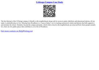 Uchicago Campus Case Study
The fact that part of the UChicago campus is literally in the neighborhood, along with its access to parks, lakefront, and educational options, all can
make it a desirable place to live. Missing from Woodlawn is a "sense of place", as it is lacking commercial vitality and density that both supports it
and animates the streets. Similarly, beyond the campus and parks, which while critical to the neighborhood, are removed from where people actually
live, there are few public places that contribute to civic life in Woodlawn.
Get more content on HelpWriting.net
 