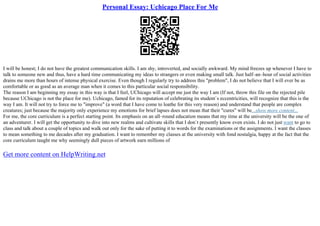 Personal Essay: Uchicago Place For Me
I will be honest; I do not have the greatest communication skills. I am shy, introverted, and socially awkward. My mind freezes up whenever I have to
talk to someone new and thus, have a hard time communicating my ideas to strangers or even making small talk. Just half–an–hour of social activities
drains me more than hours of intense physical exercise. Even though I regularly try to address this "problem", I do not believe that I will ever be as
comfortable or as good as an average man when it comes to this particular social responsibility.
The reason I am beginning my essay in this way is that I feel, UChicago will accept me just the way I am (If not, throw this file on the rejected pile
because UChicago is not the place for me). Uchicago, famed for its reputation of celebrating its student`s eccentricities, will recognize that this is the
way I am. It will not try to force me to "improve" (a word that I have come to loathe for this very reason) and understand that people are complex
creatures; just because the majority only experience my emotions for brief lapses does not mean that their "cures" will be...show more content...
For me, the core curriculum is a perfect starting point. Its emphasis on an all–round education means that my time at the university will be the one of
an adventurer. I will get the opportunity to dive into new realms and cultivate skills that I don`t presently know even exists. I do not just want to go to
class and talk about a couple of topics and walk out only for the sake of putting it to words for the examinations or the assignments. I want the classes
to mean something to me decades after my graduation. I want to remember my classes at the university with fond nostalgia, happy at the fact that the
core curriculum taught me why seemingly dull pieces of artwork earn millions of
Get more content on HelpWriting.net
 