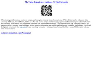 My Value Experience: Uchicago At The University
After attending an informational meeting on campus, and hearing the anecdotal stories from my former AP U.S. History teacher and alumni of the
University of Chicago, Howard Perlow, I fell in love. Not only was the campus itself absolutely gorgeous, but the community was unbelievably warm
and welcoming. More than my ideal environment, UChicago is an institution where I believe I can flourish academically. Since I was young, it has
been tremendously important to me that I learn, not just memorize, information, and that I have a broad general knowledge of all subjects, even those I
don't plan to pursue much after high school. I value knowledge as much as I value experience, because I feel that a successful life requires both, and
while most universities
Get more content on HelpWriting.net
 