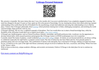 Uchicago Personal Statement
My curiosity is insatiable. My mom claims that once I was a few months old, I was never satisfied unless I was completely engaged in learning. Not
much has changed in the past 18 years as I have spent my life in the pursuit of knowledge. For me, learning has always been about achieving a greater
understanding of the world (from the life of Elizabeth II to the neurobiology of junk food addiction) and using that understanding to try to find my
place. I believe that UChicago's philosophy about learning–which prioritizes learning how to think, challenging assumptions, and enriching the world
with knowledge–aligns perfectly with my own.
UChicago's ideology, like my own, is applied to panoply of disciplines. The Core would allow me to attain a broad knowledge base, while the
flexibility of the curriculum would allow me to explore novel topics...show more content...
UChicago's pre–health programs–such as Clinical Excellence Scholars, internships, and health profession treks–would give me the opportunity to
develop clinical skills, while research positions and programs like UChicago Careers in STEM would prepare me to be a researcher.
I currently attend The Gatton Academy, a small residentialhigh school on a college campus. At Gatton, we are focused and driven, yet always willing
to collaborate (especially the night before a computer science exam). My time at Gatton has also been filled with fun, from pancake parties to
parachute games and even scavenger hunts. This combination of intense work and quirky fun is mirrored at UChicago, making it an ideal next home
for me. I would love to be a part of the tight–knit House community and get involved in traditions like Scav, excursions, and selling "Where Fun Goes
to Die" House t–shirts.
With its focus on discovery, unique academic offerings, and eccentric environment, I believe UChicago is the ideal place for me to continue my
intellectual
Get more content on HelpWriting.net
 