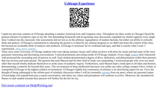 Uchicago Experience
I spent my previous summer at UChicago attending a summer American Law and Litigation class. Throughout my three weeks in Chicago I faced the
greatest amount of academic rigor in my life. Our demanding homework and invigorating class discussions expanded my mental capacity every single
time I walked into the classroom. Our assessments did not test us on the arbitrary regurgitation of random factoids, but rather our ability to critically
think and analyze. UChicago's commitment to educating the person is evident by my summer program as we didn't just learn the content of the class,
but focused on invaluable skills of analysis and synthesis. UChicago is notorious for its workload and rigor, and that is exactly what I want. I
experienced...show more content...
There were some University of Chicago students who were taking summer classes and I often sat down with them for meals and had some of the most
genuinely interesting and fascinating conversations. I noticed prominent, prevailing trends of UChicago students. Every single student that I interacted
with possessed the resounding trait of passion in craft. Each student demonstrated a degree of drive, dedication, and determination within their passions
that was envious and motivational. The passion that each Maroon had for their field of study was outstanding, I witnessed people who were not much
older than myself wholly dedicate themselves to niche areas of academic inquiry. Furthermore, each Maroon kept a mind open to all ideas and theories,
demonstrating a maturity far beyond their years. This environment of deep intellectual discourse was unlike any other college campus I have visited, so
it propelled UChicago to the highest echelon of institutions. UChicago's tightly knit community of scholars is an electrifying aspect for me. I love the
thought of being submerged in the infinite pool of scholarly discussion where I will be constantly learning from my peers, where my personal corpus
of knowledge will expand from just a causal conversation, and where my values and perceptions will continue to evolve. Moreover, the incandescent
flames of each student towards their passion will further fan the fire for my
Get more content on HelpWriting.net
 