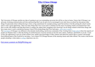 Why I Chose Chicago
The University of Chicago satisfies my idea of wanting to go to an outstanding university but still be so close to home. I know that UChicago is an
advocate of joining extracurricular activities and knowing that I can do and even be encouraged to not only focus on school but also peruse other
things I'm passionate about without having to show as big commitment for example joining a sport but not have it be like joining the school varsity
team is such a great opportunity. There are many things that I love to do such as volunteer for the cause of creating a better environment but I also
like to work with children and help them learn to conquer the subject their struggling with. Knowing I can do things related to both those things and
have many more is such a satisfaction because I know I'll be doing things that I love and enjoy....show more content...
The University of Chicago is no different in the talented, hardworking, and diverse community it has. Coming from a high school where the majority of
people are Hispanic there is often the feeling of comfort because everyone around you has the same culture, traditions, and beliefs as you do. I want
to have the opportunity to get out of that comfort zone, further gain knowledge of other cultures and ethnicities and be able to connect with people
from different parts of the world all in one place. I see a future of UChicago because of the amazing classes and clubs offered. The creative and diverse
people attending is what makes a college experience one of a
Get more content on HelpWriting.net
 