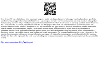 Over the past 500 years, the influence of the mass media has grown rapidly with the development of technology. Social media and more specifically
social networking have gained a vast amount of attention as a key concept in innovative ways to communicate in university education. Although there
has been a large amount of critique both by academics and citizens interested in the effects of social media on university education. It is for this reason
that I have chosen this as a topic to conduct research into this area. The purpose of this work is to conduct a literature review that examines both
academic and non–academic sources. It is important to take into consideration both types of sources in order to ensure a well–rounded and non–bias
view on this topic. In recent times there has been a large amount of debate around the effectiveness of the use of social networking sites for
educational purposes. Social media such as Facebook, internet forums, blogs, wikis, podcasts and videos have been the subject of many extensive
discussions in recent years and this is due to social media's rapid growth and popularity. The increase of social networking is used extensively for the
purpose of communication and its power to spread information and engage with students has been recognised as an influential tool within education.
Another idea that is often expressed is that while social networking may increase communication and collaboration among peers, it also acts as tool for
content
Get more content on HelpWriting.net
 