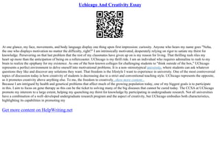 Uchicago And Creativity Essay
At one glance, my face, movements, and body language display one thing upon first impression: curiosity. Anyone who hears my name goes "Neha,
the one who displays motivation no matter the difficulty, right?" I am intrinsically motivated, desperately relying on rigor to satiate my thirst for
knowledge. Persevering on that last problem that the rest of my classmates have given up on is my reason for living. That thrilling rush riles my
heart up more than the anticipation of being on a rollercoaster. UChicago is my thrill ride. I am an individual who requires adrenaline to rush to my
brain to realize the epiphany for my existence. As one of the best–known colleges for challenging students to "think outside of the box," UChicago
represents a perfect environment to delve oneself into motivational problems. It is a non–stereotypical university, where students can ask whatever
questions they like and discover any solutions they want. That freedom is the lifestyle I want to experience in university. One of the most controversial
topics of discussion today is how creativity of students is decreasing due to a strict and conventional teaching style. UChicago represents the opposite,
as it promotes creativity above anything else. To me, the freedom to creatively...show more content...
Because I am intrigued by health and genetical problems that affect much of the growing population today, one of my biggest goals is to participate
in this. I aim to focus on gene therapy as this can be the ticket to solving many of the big diseases that cannot be cured today. The CCSA at UChicago
promote my interests to a large extent, helping my quenching my thirst for knowledge by participating in undergraduate research. Not all universities
have a combination of a well–developed undergraduate research program and the aspect of creativity, but UChicago embodies both characteristics,
highlighting its capabilities in promoting my
Get more content on HelpWriting.net
 