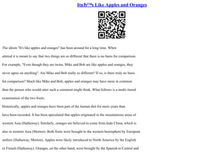ItвЂ™s Like Apples and Oranges
The idiom "It's like apples and oranges" has been around for a long time. When
uttered it is meant to say that two things are so different that there is no basis for comparison.
For example, "Even though they are twins, Mike and Bob are like apples and oranges, they
never agree on anything". Are Mike and Bob really so different? If so, is there truly no basis
for comparison? Much like Mike and Bob, apples and oranges may have more in common
than the person who would utter such a comment might think. What follows is a multi–tiered
examination of the two fruits.
Historically, apples and oranges have been part of the human diet for more years than
have been recorded. It has been speculated that apples originated in the mountainous areas of
western Asia (Hathaway). Similarly, oranges are believed to come from Indo China, which is
also in western Asia (Morton). Both fruits were brought to the western hemisphere by European
settlers (Hathaway; Morton). Apples were likely introduced to North America by the English
or French (Hathaway). Oranges, on the other hand, were brought by the Spanish to Central and
 