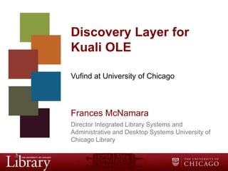 Discovery Layer for
Kuali OLE
Vufind at University of Chicago

Frances McNamara
Director Integrated Library Systems and
Administrative and Desktop Systems University of
Chicago Library

 
