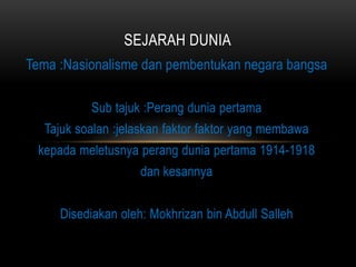 Tema :Nasionalisme dan pembentukan negara bangsa
Sub tajuk :Perang dunia pertama
Tajuk soalan :jelaskan faktor faktor yang membawa
kepada meletusnya perang dunia pertama 1914-1918
dan kesannya
Disediakan oleh: Mokhrizan bin Abdull Salleh
SEJARAH DUNIA
 