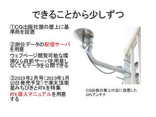 できることから少しずつ
①ＣＱ出版社屋の屋上に基
準局を設置
②測位データの配信サーバ
を用意
ウェブページ閲覧可能な環
境なら自前サーバを用意し
なくてもデータを公開できる
③2019年2月号（2019年1月
10日発売予定）で準天頂衛
星みちびきとRTKを特集
RTK導入マニュアルを用意
する
ＣＱ出版の屋上付近に設置した
GPSアンテナ
 