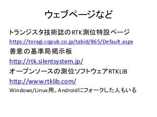 ウェブページなど
トランジスタ技術誌のRTK測位特設ページ
https://toragi.cqpub.co.jp/tabid/865/Default.aspx
善意の基準局掲示板
http://rtk.silentsystem.jp/
オープンソースの測位ソフトウェアRTKLIB
http://www.rtklib.com/
Windows/Linux用。Androidにフォークした人もいる
 
