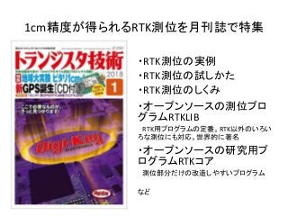 1cm精度が得られるRTK測位を月刊誌で特集
・RTK測位の実例
・RTK測位の試しかた
・RTK測位のしくみ
・オープンソースの測位プロ
グラムRTKLIB
RTK用プログラムの定番。RTK以外のいろい
ろな測位にも対応。世界的に著名
・オープンソースの研究用プ
ログラムRTKコア
測位部分だけの改造しやすいプログラム
など
 