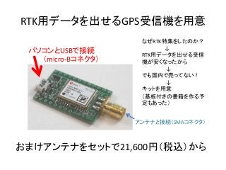 RTK用データを出せるGPS受信機を用意
おまけアンテナをセットで21,600円（税込）から
なぜRTK特集をしたのか？
↓
RTK用データを出せる受信
機が安くなったから
↓
でも国内で売ってない！
↓
キットを用意
（基板付きの書籍を作る予
定もあった）
パソコンとUSBで接続
（micro-Bコネクタ）
アンテナと接続（SMAコネクタ）
 