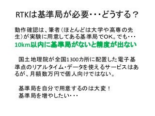 動作確認は、筆者（ほとんどは大学や高専の先
生）が実験に用意してある基準局でＯＫ。でも・・・
10km以内に基準局がないと精度が出ない
国土地理院が全国1300カ所に配置した電子基
準点のリアルタイム・データを使えるサービスはあ
るが、月額数万円で個人向けではない。
基準局を自分で用意するのは大変！
基準局を増やしたい・・・
RTKは基準局が必要・・・どうする？
 