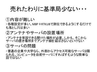 売れたわりに基準局少ない・・・
①内容が難しい
・各種設定が多い。M8P＋RTKLIBで測位できるようにするだけで
も落とし穴は多い
②アンテナやサーバの設置場所
・アンテナを常設できる開けた場所が必要。しかも、そこから
サーバの置き場所までアンテナ線を延ばさないといけない
③サーバの問題
・普通の企業や大学なら、外部からアクセス可能なサーバは限
られる。コンピュータを自前サーバにすればすむような簡単な
話ではない
 