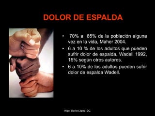 DOLOR DE ESPALDA
• 70% a 85% de la población alguna
vez en la vida, Maher 2004.
• 6 a 10 % de los adultos que pueden
sufrir dolor de espalda, Wadell 1992,
15% según otros autores.
• 6 a 10% de los adultos pueden sufrir
dolor de espalda Wadell.
Klgo. David López DC
 